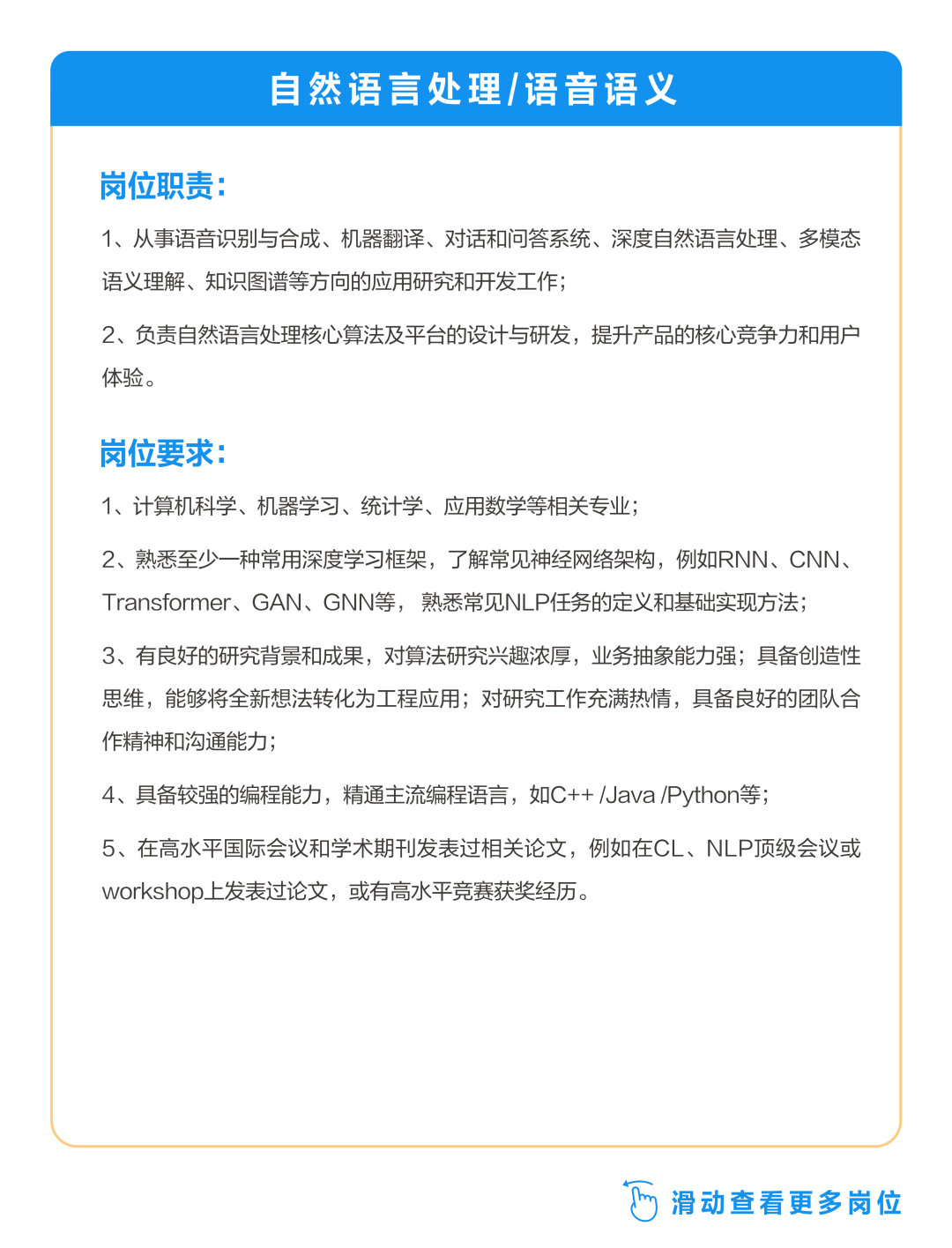 <p>自然语言处理/语音语义</p>
<p>岗位职责:</p>
<p>1、从事语音识别与合成、机器翻译、对话和问答系统、深度自然语言处理、多模态<br/>语义理解、知识图谱等方向的应用研究和开发工作;</p>
<p>2、负责自然语言处理核心算法及平台的设计与研发，提升产品的核心竞争力和用户<br/>体验。</p>
<p>岗位要求:</p>
<p>1、计算机科学、机器学习、统计学、应用数学等相关专业;</p>
<p>2、熟悉至少一种常用深度学习框架，了解常见神经网络架构，例如RNN、CNN、<br/>Transformer、GAN、GNN等，熟悉常见NLP任务的定义和基础实现方法;</p>
<p>3、有良好的研究背景和成果，对算法研究兴趣浓厚，业务抽象能力强;具备创造性<br/>思维，能够将全新想法转化为工程应用;对研究工作充满热情，具备良好的团队合<br/>作精神和沟通能力;</p>
<p>4、具备较强的编程能力，精通主流编程语言，如C++/Java/Python等;</p>
<p>5、在高水平国际会议和学术期刊发表过相关论文，例如在CL、NLP顶级会议或<br/>workshop上发表过论文，或有高水平竞赛获奖经历。</p>
<p> 滑动查看更多岗位</p>
