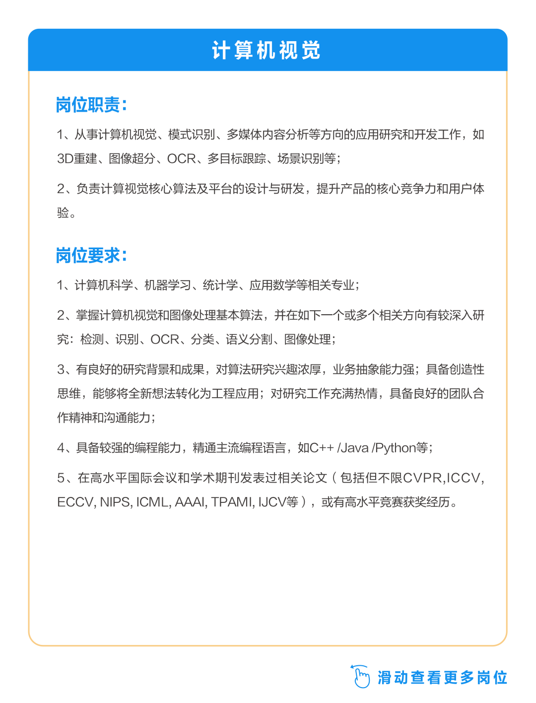 <p>计算机视觉</p>
<p>岗位职责:</p>
<p>1、从事计算机视觉、模式识别、多媒体内容分析等方向的应用研究和开发工作，如<br/>3D重建、图像超分、OCR、多目标跟踪、场景识别等;</p>
<p>2、负责计算视觉核心算法及平台的设计与研发，提升产品的核心竞争力和用户体<br/>验。</p>
<p>岗位要求:</p>
<p>1、计算机科学、机器学习、统计学、应用数学等相关专业;</p>
<p>2、掌握计算机视觉和图像处理基本算法，并在如下一个或多个相关方向有较深入研<br/>究:检测、识别、OCR、分类、语义分割、图像处理;</p>
<p>3、有良好的研究背景和成果，对算法研究兴趣浓厚，业务抽象能力强;具备创造性<br/>思维，能够将全新想法转化为工程应用;对研究工作充满热情，具备良好的团队合<br/>作精神和沟通能力</p>
<p>4、具备较强的编程能力，精通主流编程语言，如C++/Java/Python等;</p>
<p>5、在高水平国际会议和学术期刊发表过相关论文(包括但不限CVPR,ICCV,<br/>ECCV,NIPS,ICML,AAAI,TPAMI,IJCV等)，或有高水平竞赛获奖经历。</p>
<p> 滑动查看更多岗位</p>
