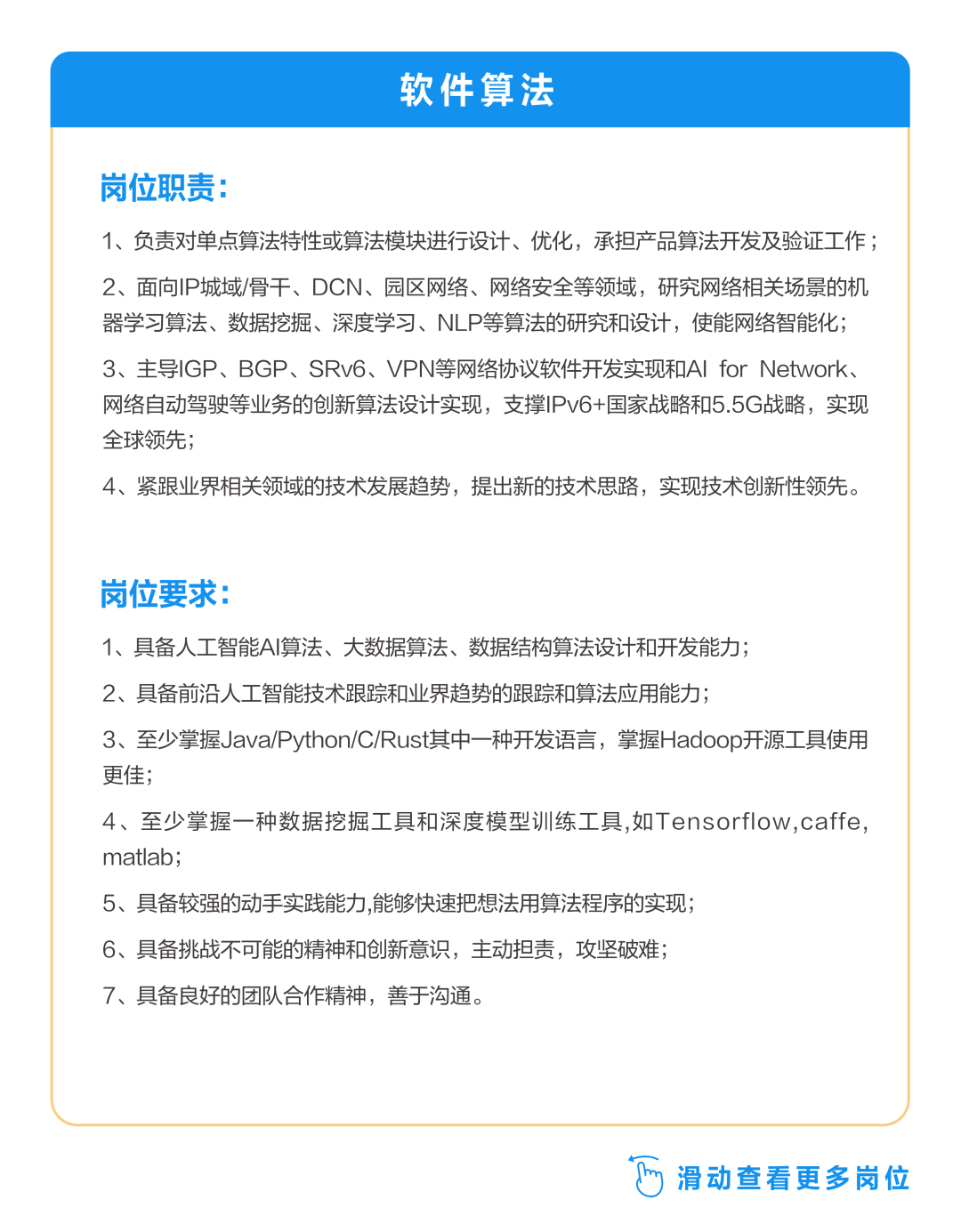 <p>软件算法</p>
<p>岗位职责:</p>
<p>1、负责对单点算法特性或算法模块进行设计、优化，承担产品算法开发及验证工作;<br/>2、面向IP城域/骨干、DCN、园区网络、网络安全等领域，研究网络相关场景的机<br/>器学习算法、数据挖掘、深度学习、NLP等算法的研究和设计，使能网络智能化;<br/>3、主导IGP、BGP、SRv6、VPN等网络协议软件开发实现和AIforNetwork、<br/>网络自动驾驶等业务的创新算法设计实现，支撑IPv6+国家战略和5.5G战略，实现<br/>全球领先;</p>
<p>4、紧跟业界相关领域的技术发展趋势，提出新的技术思路，实现技术创新性领先。</p>
<p>岗位要求:</p>
<p>1、具备人工智能AI算法、大数据算法、数据结构算法设计和开发能力;</p>
<p>2、具备前沿人工智能技术跟踪和业界趋势的跟踪和算法应用能力;</p>
<p>3、至少掌握Java/Python/C/Rust其中一种开发语言，掌握Hadoop开源工具使用<br/>更佳;</p>
<p>4、至少掌握一种数据挖掘工具和深度模型训练工具,如Tensorflow,caffe，<br/>matlab;</p>
<p>5、具备较强的动手实践能力,能够快速把想法用算法程序的实现;</p>
<p>6、具备挑战不可能的精神和创新意识，主动担责，攻坚破难;</p>
<p>7、具备良好的团队合作精神，善于沟通。</p>
<p>5<br/>滑动查看更多岗位</p>
