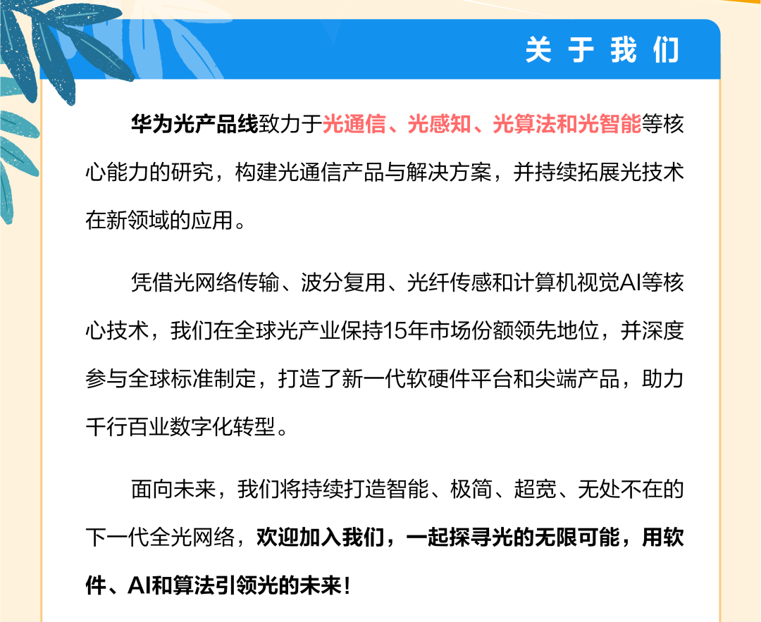 <p>关于我们</p>
<p>华为光产品线致力于光通信、光感知、光算法和光智能等核</p>
<p>心能力的研究,构建光通信产品与解决方案,并持续拓展光技术</p>
<p>在新领域的应用。</p>
<p>凭借光网络传输、波分复用、光纤传感和计算机视觉AI等核</p>
<p>心技术,我们在全球光产业保持15年市场份额领先地位,并深度</p>
<p>参与全球标准制定,打造了新一代软硬件平台和尖端产品,助力</p>
<p>千行百业数字化转型。</p>
<p>面向未来,我们将持续打造智能、极简、超宽、无处不在的</p>
<p>下一代全光网络,欢迎加入我们,一起探寻光的无限可能,用软</p>
<p>件、AI和算法引领光的未来!</p>
