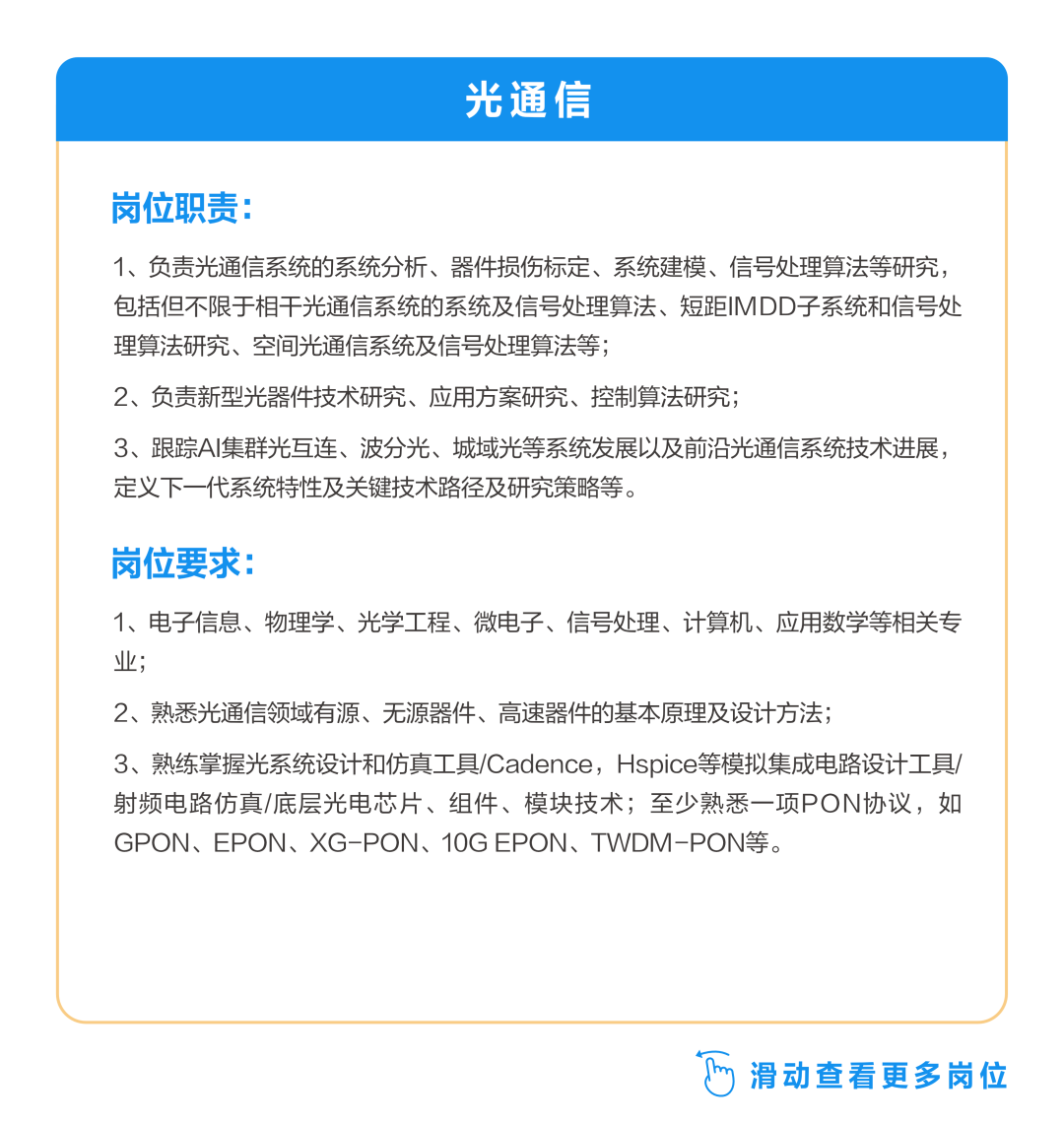 <p>光通信</p>
<p>岗位职责</p>
<p>1、负责光通信系统的系统分析、器件损伤标定、系统建模、信号处理算法等研究，<br/>包括但不限于相干光通信系统的系统及信号处理算法、短距IMDD子系统和信号处<br/>理算法研究、空间光通信系统及信号处理算法等;</p>
<p>2、负责新型光器件技术研究、应用方案研究、控制算法研究;</p>
<p>3、跟踪AI集群光互连、波分光、城域光等系统发展以及前沿光通信系统技术进展，<br/>定义下一代系统特性及关键技术路径及研究策略等。</p>
<p>岗位要求:</p>
<p>1、电子信息、物理学、光学工程、微电子、信号处理、计算机、应用数学等相关专<br/>业;</p>
<p>2、熟悉光通信领域有源、无源器件、高速器件的基本原理及设计方法;</p>
<p>3、熟练掌握光系统设计和仿真工具/Cadence，Hspice等模拟集成电路设计工具/<br/>射频电路仿真/底层光电芯片、组件、模块技术;至少熟悉一项PON协议，如<br/>GPON、EPON、XG-PON、10G EPON、TWDM-PON等。</p>
<p> 滑动查看更多岗位</p>
