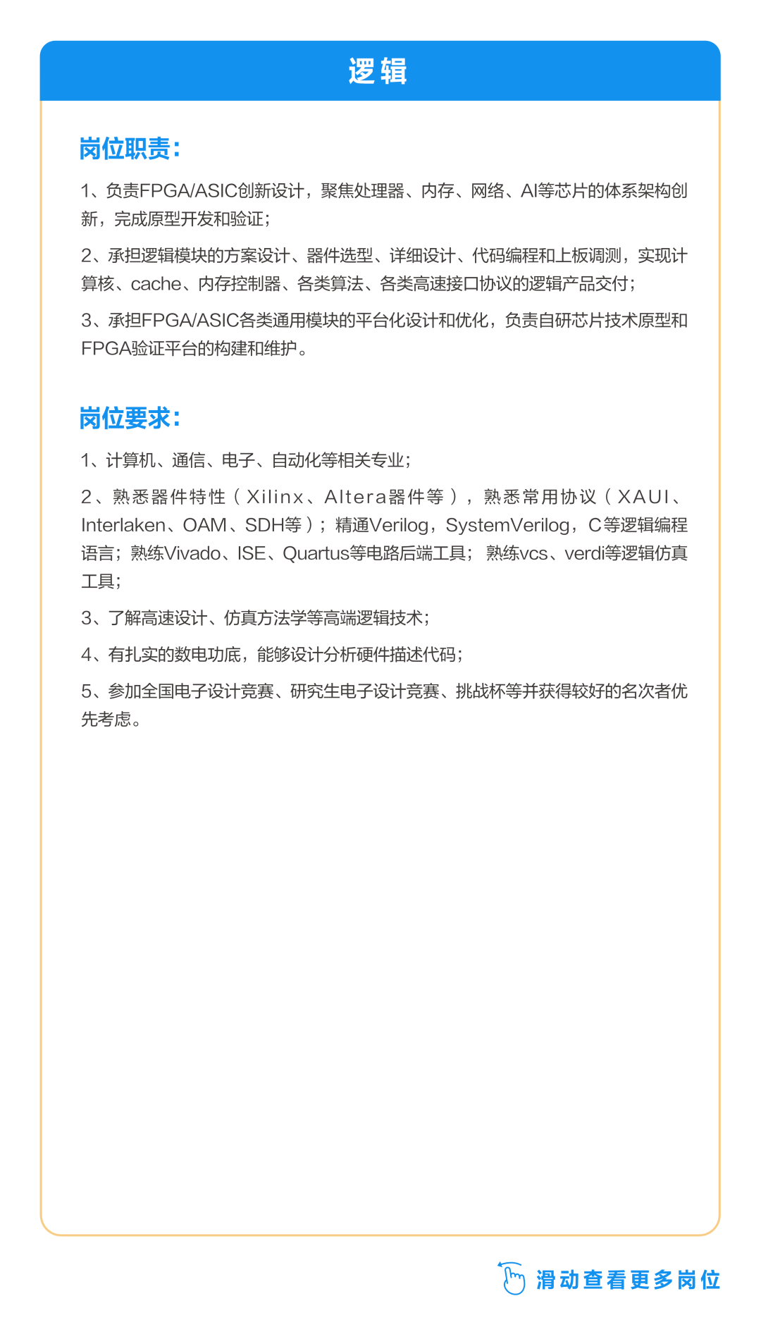 <p>逻辑</p>
<p>岗位职责:</p>
<p>1、负责FPGA/ASIC创新设计，聚焦处理器、内存、网络、AI等芯片的体系架构创<br/>新，完成原型开发和验证;</p>
<p>2、承担逻辑模块的方案设计、器件选型、详细设计、代码编程和上板调测，实现计<br/>算核、cache、内存控制器、各类算法、各类高速接口协议的逻辑产品交付;</p>
<p>3、承担FPGA/ASIC各类通用模块的平台化设计和优化，负责自研芯片技术原型和<br/>FPGA验证平台的构建和维护。</p>
<p>岗位要求:</p>
<p>1、计算机、通信、电子、自动化等相关专业;</p>
<p>2、熟悉器件特性(Xilinx、Altera器件等)，熟悉常用协议(XAUI、<br/>Interlaken、OAM、SDH等);精通Verilog，SystemVerilog，C等逻辑编程<br/>语言;熟练Vivado、ISE、Quartus等电路后端工具;熟练vcs、verdi等逻辑仿真<br/>工具;</p>
<p>3、了解高速设计、仿真方法学等高端逻辑技术;</p>
<p>4、有扎实的数电功底，能够设计分析硬件描述代码;</p>
<p>5、参加全国电子设计竞赛、研究生电子设计竞赛、挑战杯等并获得较好的名次者优<br/>先考虑。</p>
<p>滑动查看更多岗位</p>
