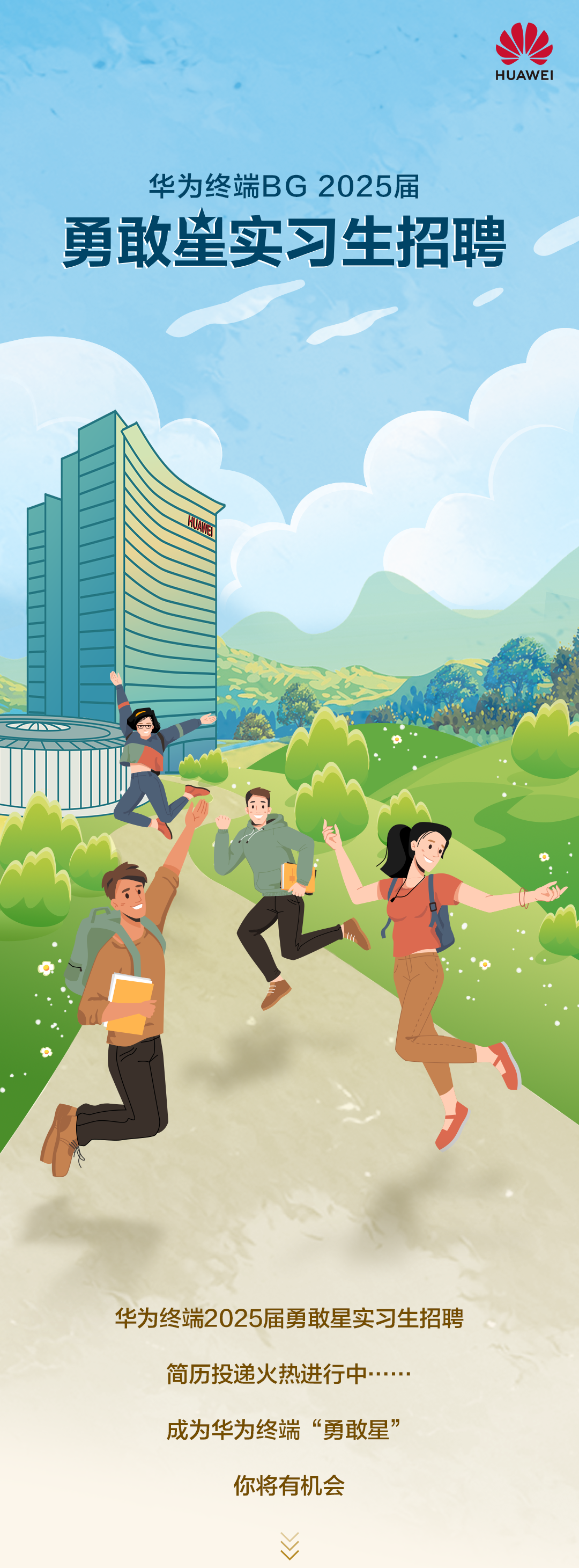 <p>HUAWEI</p>
<p>华为终端BG2025届</p>
<p>勇敢望实习生招聘</p>
<p>华为终端2025届勇敢星实习生招聘<br/>简历投递火热进行中</p>
<p>成为华为终端“勇敢星”</p>
<p>你将有机会</p>
<p> </p>