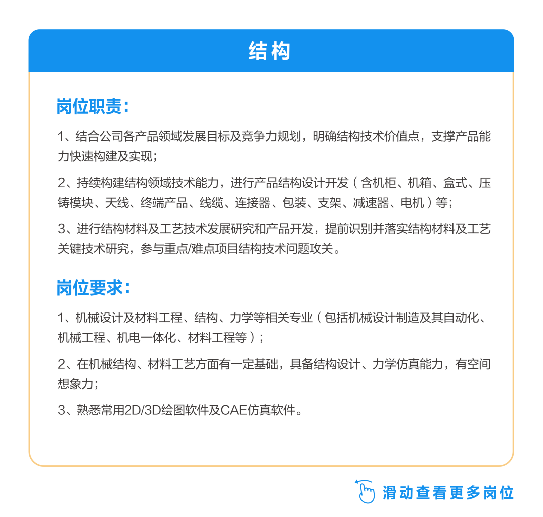 <p>结构</p>
<p>岗位职责:</p>
<p>1、结合公司各产品领域发展目标及竞争力规划，明确结构技术价值点，支撑产品能<br/>力快速构建及实现;</p>
<p>2、持续构建结构领域技术能力，进行产品结构设计开发(含机柜、机箱、盒式、压<br/>铸模块、天线、终端产品、线缆、连接器、包装、支架、减速器、电机)等;</p>
<p>3、进行结构材料及工艺技术发展研究和产品开发，提前识别并落实结构材料及工艺<br/>关键技术研究，参与重点/难点项目结构技术问题攻关。</p>
<p>岗位要求:</p>
<p>1、机械设计及材料工程、结构、力学等相关专业(包括机械设计制造及其自动化、<br/>机械工程、机电一体化、材料工程等);</p>
<p>2、在机械结构、材料工艺方面有一定基础，具备结构设计、力学仿真能力，有空间<br/>想象力;</p>
<p>3、熟悉常用2D/3D绘图软件及CAE仿真软件。</p>
<p> <br/>滑动查看更多岗位</p>
