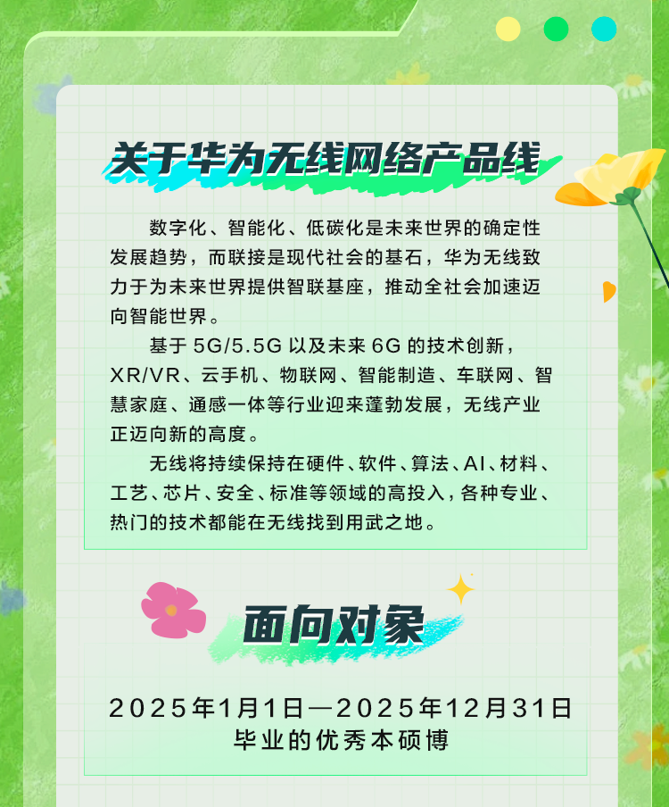 <p>关于华为无线网络产品线</p>
<p>数字化、智能化、低碳化是未来世界的确定性<br/>发展趋势，而联接是现代社会的基石，华为无线致<br/>力于为未来世界提供智联基座，推动全社会加速迈<br/>向智能世界。</p>
<p>基于5G/5.5G以及未来6G的技术创新，</p>
<p>XR/VR、云手机、物联网、智能制造、车联网、智<br/>慧家庭、通感一体等行业迎来蓬勃发展，无线产业<br/>正迈向新的高度。</p>
<p>无线将持续保持在硬件、软件、算法、A1、材料、<br/>工艺、芯片、安全、标准等领域的高投入，各种专业、<br/>热门的技术都能在无线找到用武之地。</p>
<p>面向对象</p>
<p>2025年1月1日-2025年12月31日</p>
<p>毕业的优秀本硕博</p>
<p>4</p>
