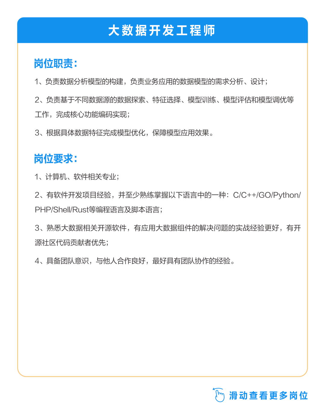 <p>大数据开发工程师</p>
<p>岗位职责:</p>
<p>1、负责数据分析模型的构建，负责业务应用的数据模型的需求分析、设计;</p>
<p>2、负责基于不同数据源的数据探索、特征选择、模型训练、模型评估和模型调优等<br/>工作，完成核心功能编码实现;</p>
<p>3、根据具体数据特征完成模型优化，保障模型应用效果。</p>
<p>岗位要求:</p>
<p>1、计算机、软件相关专业;</p>
<p>2、有软件开发项目经验，并至少熟练掌握以下语言中的一种:C/C++/GO/Python/<br/>PHP/ShelI/Rust等编程语言及脚本语言;</p>
<p>3、熟悉大数据相关开源软件，有应用大数据组件的解决问题的实战经验更好，有开<br/>源社区代码贡献者优先;</p>
<p>4、具备团队意识，与他人合作良好，最好具有团队协作的经验。</p>
<p>滑动查看更多岗位</p>
