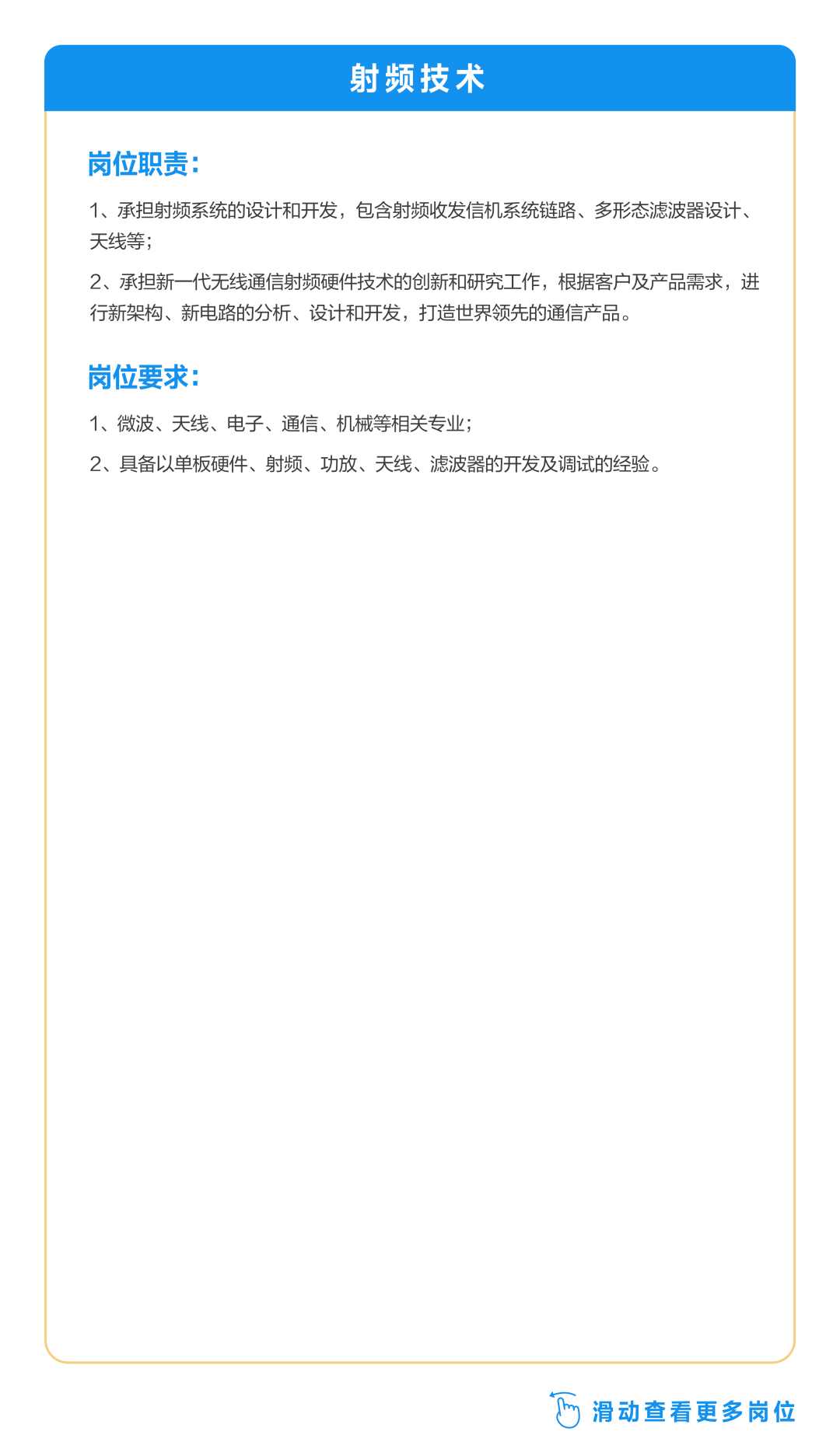 <p>射频技术</p>
<p>岗位职责:</p>
<p>1、承担射频系统的设计和开发，包含射频收发信机系统链路、多形态滤波器设计、<br/>天线等;</p>
<p>2、承担新一代无线通信射频硬件技术的创新和研究工作，根据客户及产品需求，进<br/>行新架构、新电路的分析、设计和开发，打造世界领先的通信产品。</p>
<p>岗位要求:</p>
<p>1、微波、天线、电子、通信、机械等相关专业;</p>
<p>2、具备以单板硬件、射频、功放、天线、滤波器的开发及调试的经验。</p>
<p>y滑动查看更多岗位</p>

