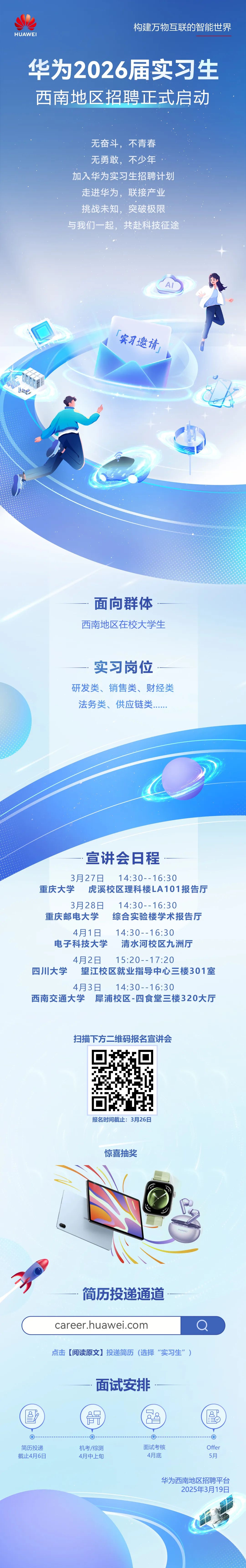 <p>HUAWE</p>
<p>构建万物互联的智能世界</p>
<p>华为2026届实习生<br/>西南地区招聘正式启动</p>
<p>无奋斗，<br/>不青春<br/>无勇敢，<br/>不少年</p>
<p>加入华为实习生招聘计划<br/>走进华为，联接产业<br/>挑战未知，突破极限<br/>与我们一起，共赴科技征途</p>
<p>实习邀请</p>
<p>:</p>
<p>面向群体<br/>西南地区在校大学生</p>
<p>实习岗位</p>
<p>研发类、销售类、财经类<br/>法务类、供应链类</p>
<p>宣讲会日程</p>
<p>3月27日<br/>14:30--16:30</p>
<p>重庆大学虎溪校区理科楼LA101报告厅</p>
<p>3月28日<br/>14:30--16:30</p>
<p>重庆邮电大学综合实验楼学术报告厅</p>
<p>4月1日<br/>14:30--16:30</p>
<p>电子科技大学清水河校区九洲厅<br/>4月2日<br/>15:20--17:20</p>
<p>四川大学 望江校区就业指导中心三楼301室</p>
<p>4月3日<br/>14:30--16:30</p>
<p>西南交通大学犀浦校区-四食堂三楼320大厅</p>
<p>扫描下方二维码报名宣讲会</p>
<p>报名时间截止:3月26日</p>
<p>惊喜抽奖</p>
<p>HUAWEI</p>
<p>简历投递通道</p>
<p>career.huawei.com</p>
<p>点击[阅读原文]投递简历(选择“实习生”)</p>
<p>8l<br/>aSx</p>
<p>面试安排<br/> </p>
<p>[dd<br/>8</p>
<p>PL>)</p>
<p>8!!</p>
<p>简历投递<br/>截止4月6日</p>
<p>机考/综测<br/>4月中上旬</p>
<p>面试考核</p>
<p>4月底</p>
<p>Offer</p>
<p>5月</p>
<p>华为西南地区招聘平台</p>
<p>2025年3月19日</p>
