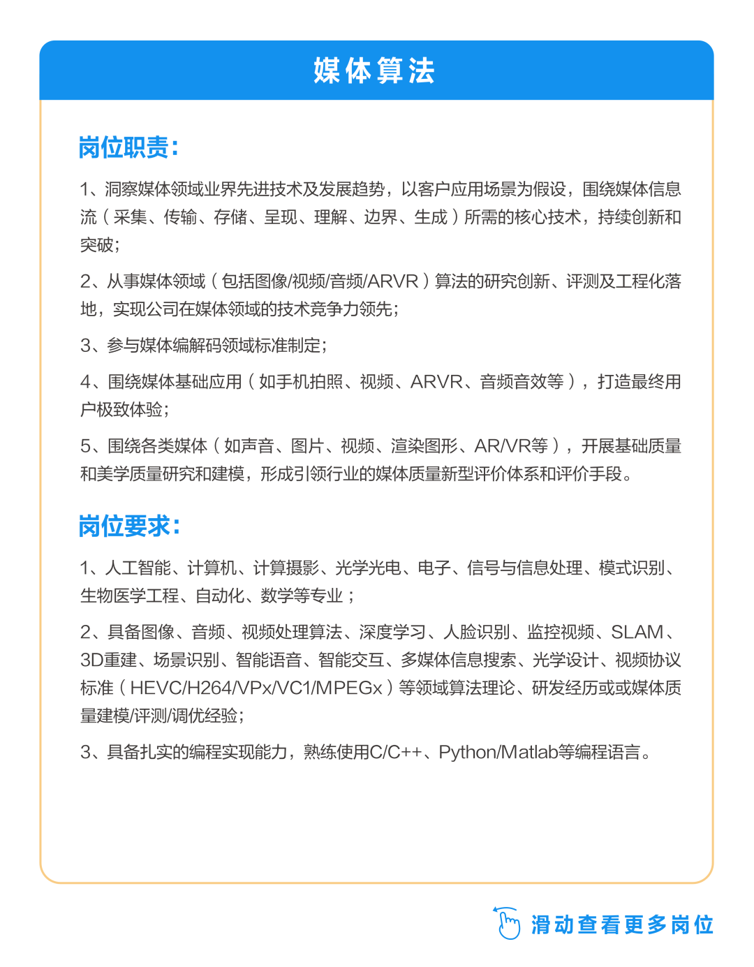 <p>媒体算法</p>
<p>岗位职责:</p>
<p>1、洞察媒体领域业界先进技术及发展趋势，以客户应用场景为假设，围绕媒体信息<br/>流(采集、传输、存储、呈现、理解、边界、生成)所需的核心技术，持续创新和<br/>突破;</p>
<p>2、从事媒体领域(包括图像/视频/音频/ARVR)算法的研究创新、评测及工程化落<br/>地，实现公司在媒体领域的技术竞争力领先;</p>
<p>3、参与媒体编解码领域标准制定;</p>
<p>4、围绕媒体基础应用(如手机拍照、视频、ARVR、音频音效等)，打造最终用<br/>户极致体验;</p>
<p>5、围绕各类媒体(如声音、图片、视频、渲染图形、ARVR等)，开展基础质量<br/>和美学质量研究和建模，形成引领行业的媒体质量新型评价体系和评价手段。</p>
<p>岗位要求:</p>
<p>1、人工智能、计算机、计算摄影、光学光电、电子、信号与信息处理、模式识别、<br/>生物医学工程、自动化、数学等专业;</p>
<p>2、具备图像、音频、视频处理算法、深度学习、人脸识别、监控视频、SLAM、<br/>3D重建、场景识别、智能语音、智能交互、多媒体信息搜索、光学设计、视频协议<br/>标准(HEVC/H264/VPxVC1/MPEGx)等领域算法理论、研发经历或或媒体质<br/>量建模/评测/调优经验;</p>
<p>3、具备扎实的编程实现能力，熟练使用C/C++、Python/Matlab等编程语言。</p>
<p> <br/>滑动查看更多岗位</p>
