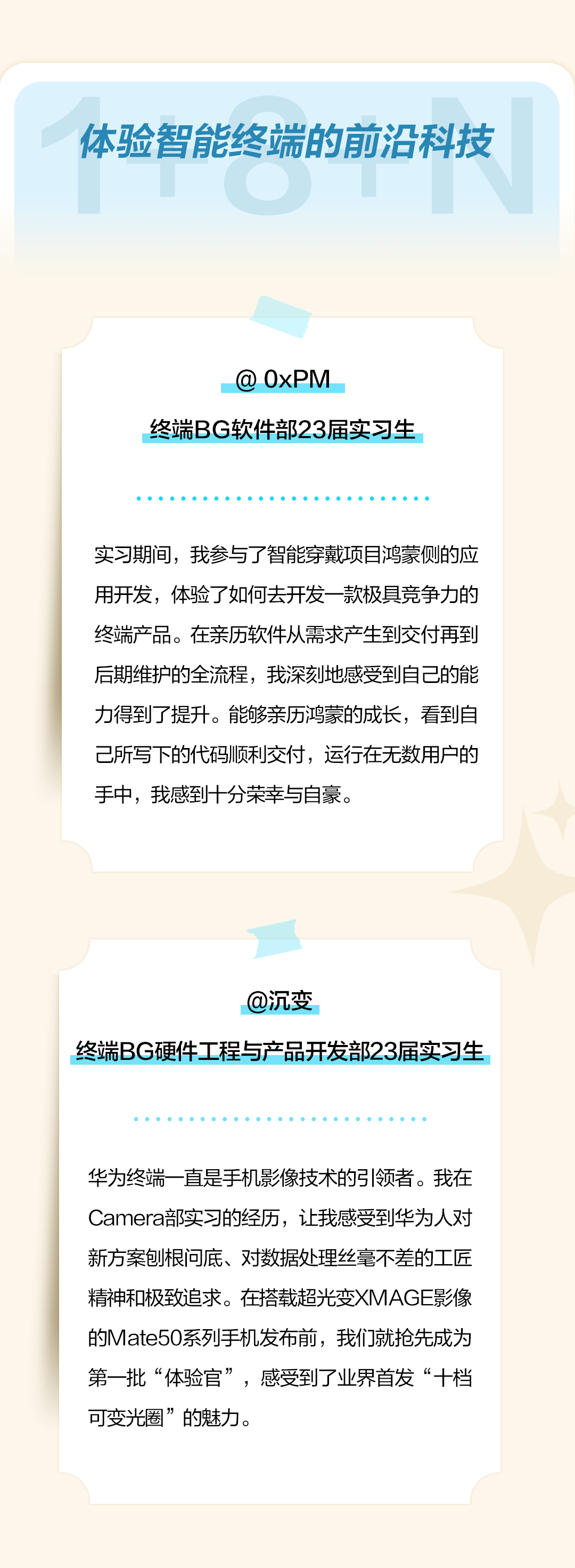 <p>体验智能终端的前沿科技</p>
<p>@0xPM</p>
<p>终端BG软件部23届实习生</p>
<p>实习期间，我参与了智能穿戴项目鸿蒙侧的应<br/>用开发，体验了如何去开发一款极具竞争力的<br/>终端产品。在亲历软件从需求产生到交付再到<br/>后期维护的全流程，我深刻地感受到自己的能<br/>力得到了提升。能够亲历鸿蒙的成长，看到自<br/>己所写下的代码顺利交付，运行在无数用户的<br/>手中，我感到十分荣幸与自豪。</p>
<p>@沉变</p>
<p>终端BG硬件工程与产品开发部23届实习生</p>
<p>华为终端一直是手机影像技术的引领者。我在<br/>Camera部实习的经历，让我感受到华为人对<br/>新方案刨根问底、对数据处理丝毫不差的工匠<br/>精神和极致追求。在搭载超光变XMAGE影像<br/>的Mate50系列手机发布前，我们就抢先成为<br/>第一批“体验官”，感受到了业界首发“十档<br/>可变光圈”的魅力。</p>
