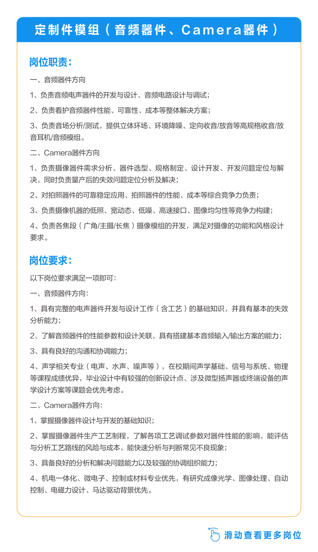 <p>定制件模组(音频器件、Camera器件)</p>
<p>岗位职责:</p>
<p>一、音频器件方向</p>
<p>1、负责音频电声器件的开发与设计、音频电路设计与调试;</p>
<p>2、负责看护音频器件性能、可靠性、成本等整体解决方案;</p>
<p>3、负责音场分析/测试，提供立体环场、环境降噪、定向收音/放音等高规格收音/放<br/>音耳机/音频模组。</p>
<p>二、Camera器件方向</p>
<p>1、负责摄像器件需求分析、器件选型、规格制定、设计开发、开发问题定位与解<br/>决，同时负责量产后的失效问题定位分析及解决;</p>
<p>2、对拍照器件的可靠稳定应用、拍照器件的性能、成本等综合竞争力负责;</p>
<p>3、负责摄像机器的低照、宽动态、低噪、高速接口、图像均匀性等竞争力构建;<br/>4、负责各焦段(广角/主摄/长焦)摄像模组的开发，满足对摄像的功能和风格设计<br/>要求。</p>
<p>岗位要求:</p>
<p>以下岗位要求满足一项即可:</p>
<p>一、音频器件方向:</p>
<p>1、具有完整的电声器件开发与设计工作(含工艺)的基础知识，并具有基本的失效<br/>分析能力;</p>
<p>2、了解音频器件的性能参数和设计关联，具有搭建基本音频输入/输出方案的能力;<br/>3、具有良好的沟通和协调能力;</p>
<p>4、声学相关专业(电声、水声、噪声等)，在校期间声学基础、信号与系统、物理<br/>等课程成绩优异，毕业设计中有较强的创新设计点、涉及微型扬声器或终端设备的声<br/>学设计方案等课题会优先考虑。</p>
<p>二、Camera器件方向:</p>
<p>1、掌握摄像器件设计与开发的基础知识;</p>
<p>2、掌握摄像器件生产工艺制程，了解各项工艺调试参数对器件性能的影响，能评估<br/>与分析工艺路线的风险与成本，能快速分析与判断常见不良现象;</p>
<p>3、具备良好的分析和解决问题能力以及较强的协调组织能力;</p>
<p>4、机电一体化、微电子、控制或材料专业优先，有研究成像光学、图像处理、自动<br/>控制、电磁力设计、马达驱动背景优先。</p>
<p>滑动查看更多岗位</p>
