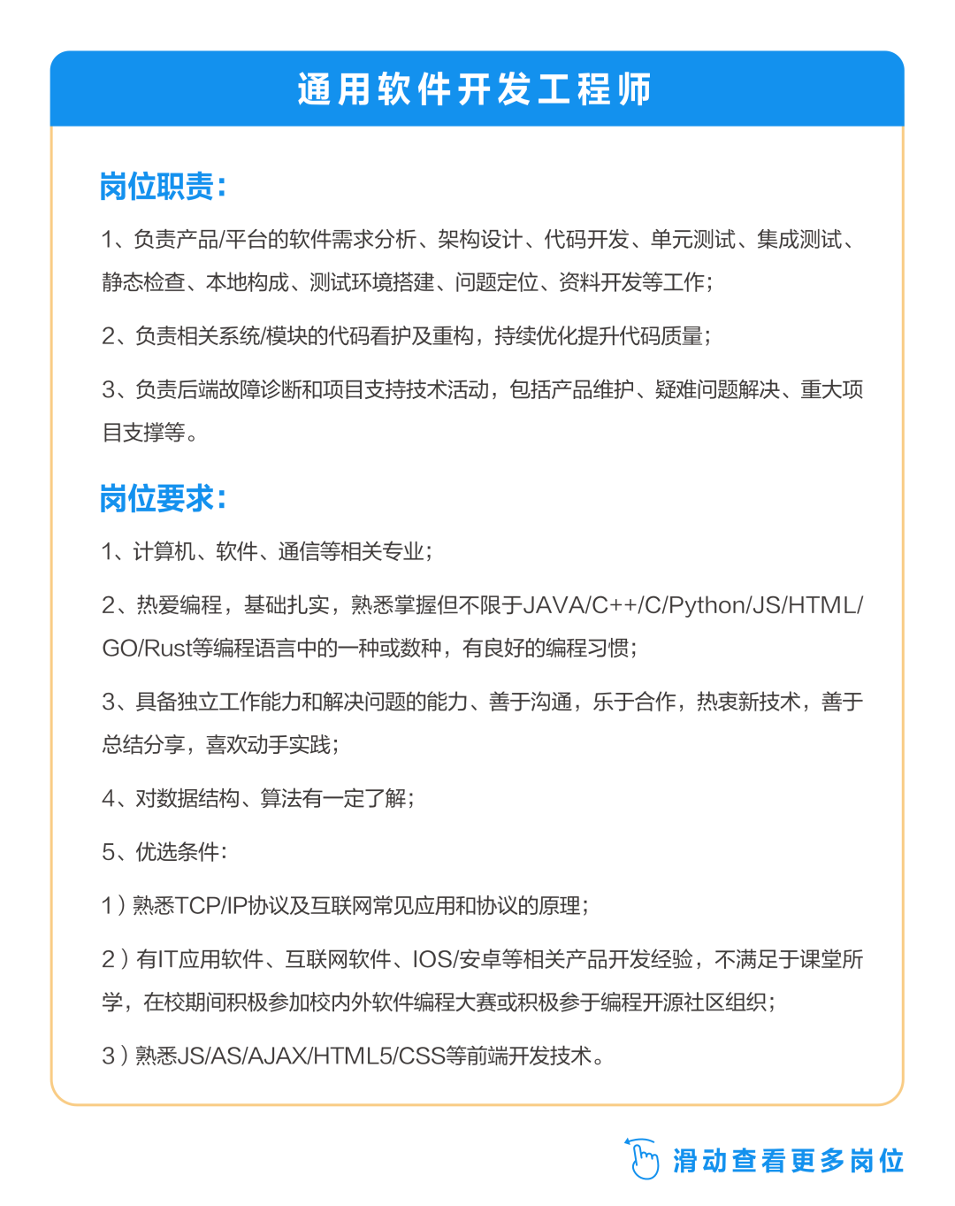 <p>通用软件开发工程师</p>
<p>岗位职责:</p>
<p>1、负责产品/平台的软件需求分析、架构设计、代码开发、单元测试、集成测试、<br/>静态检查、本地构成、测试环境搭建、问题定位、资料开发等工作;</p>
<p>2、负责相关系统/模块的代码看护及重构，持续优化提升代码质量;</p>
<p>3、负责后端故障诊断和项目支持技术活动，包括产品维护、疑难问题解决、重大项<br/>目支撑等。</p>
<p>岗位要求:</p>
<p>1、计算机、软件、通信等相关专业;</p>
<p>2、热爱编程，基础扎实，熟悉掌握但不限于JAVA/C++/C/Python/JS/HTML/<br/>GO/Rust等编程语言中的一种或数种，有良好的编程习惯;</p>
<p>3、具备独立工作能力和解决问题的能力、善于沟通，乐于合作，热衷新技术，善于<br/>总结分享，喜欢动手实践;</p>
<p>4、对数据结构、算法有一定了解;<br/>5、优选条件:</p>
<p>1)熟悉TCP/IP协议及互联网常见应用和协议的原理;</p>
<p>2)有IT应用软件、互联网软件、IOS/安卓等相关产品开发经验，不满足于课堂所<br/>学，在校期间积极参加校内外软件编程大赛或积极参于编程开源社区组织;</p>
<p>3)熟悉JS/AS/AJAX/HTML5/CSS等前端开发技术。</p>
<p>滑动查看更多岗位</p>
