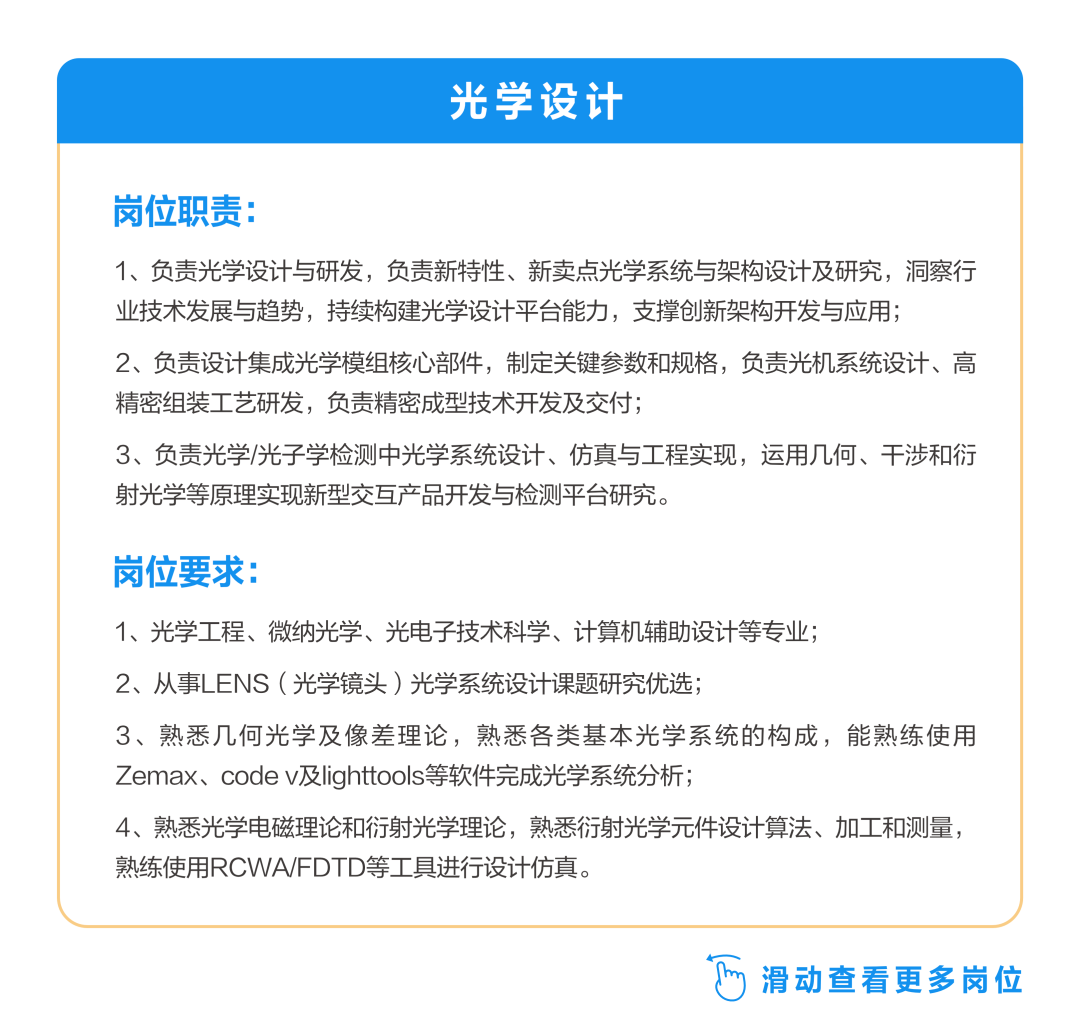 <p>光学设计</p>
<p>岗位职责:</p>
<p>1、负责光学设计与研发，负责新特性、新卖点光学系统与架构设计及研究，洞察行<br/>业技术发展与趋势，持续构建光学设计平台能力，支撑创新架构开发与应用;</p>
<p>2、负责设计集成光学模组核心部件，制定关键参数和规格，负责光机系统设计、高<br/>精密组装工艺研发，负责精密成型技术开发及交付;</p>
<p>3、负责光学/光子学检测中光学系统设计、仿真与工程实现，运用几何、干涉和衍<br/>射光学等原理实现新型交互产品开发与检测平台研究。</p>
<p>岗位要求:</p>
<p>1、光学工程、微纳光学、光电子技术科学、计算机辅助设计等专业;</p>
<p>2、从事LENS(光学头)光学系统设计课题研究优选;</p>
<p>3、熟悉几何光学及像差理论，熟悉各类基本光学系统的构成，能熟练使用<br/>Zemax、code v及lighttools等软件完成光学系统分析;</p>
<p>4、熟悉光学电磁理论和衍射光学理论，熟悉衍射光学元件设计算法、加工和测量，<br/>熟练使用RCWA/FDTD等工具进行设计仿真。</p>
<p>6<br/>滑动查看更多岗位</p>
