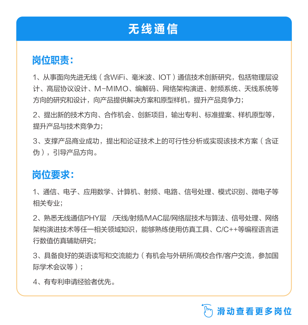 <p>无线通信</p>
<p>岗位职责:</p>
<p>1、从事面向先进无线(含WiFi、毫米波、IOT)通信技术创新研究，包括物理层设<br/>计、高层协议设计、M-MIMO、编解码、网络架构演进、射频系统、天线系统等<br/>方向的研究和设计，向产品提供解决方案和原型样机，提升产品竞争力;</p>
<p>2、提出新的技术方向、合作机会、创新项目，输出专利、标准提案、样机原型等，<br/>提升产品与技术竞争力;</p>
<p>3、支撑产品商业成功，提出和论证技术上的可行性分析或实现该技术方案(含证<br/>伪)，引导产品方向。</p>
<p>岗位要求:</p>
<p>1、通信、电子、应用数学、计算机、射频、电路、信号处理、模式识别、微电子等<br/>相关专业;</p>
<p>2、熟悉无线通信PHY层/天线/射频/MAC层/网络层技术与算法、信号处理、网络<br/>架构演进技术等任一相关领域知识，能够熟练使用仿真工具、C/C++等编程语言进<br/>行数值仿真辅助研究;</p>
<p>3、具备良好的英语读写和交流能力(有机会与外研所/高校合作/客户交流，参加国<br/>际学术会议等);</p>
<p>4、有专利申请经验者优先。</p>
<p>滑动查看更多岗位</p>
