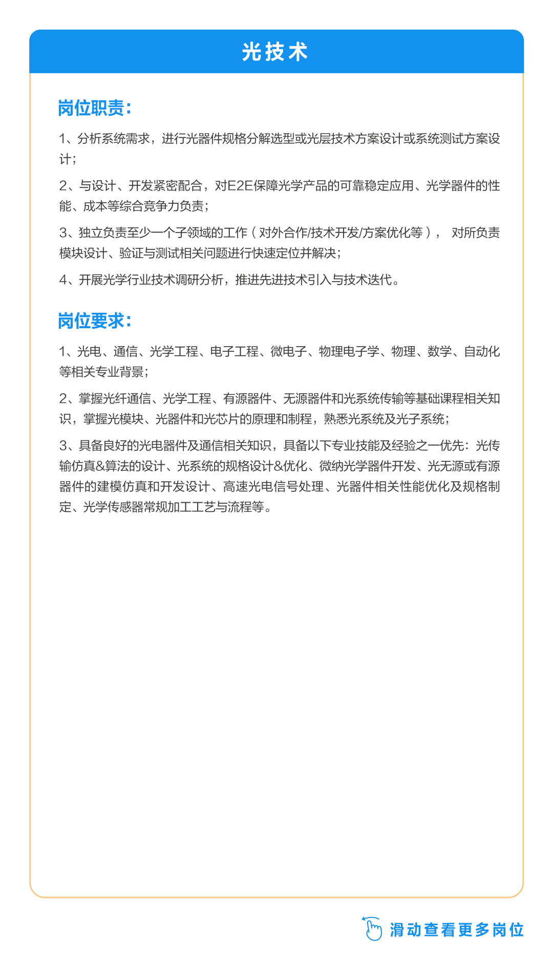 <p>光技术</p>
<p>岗位职责:</p>
<p>1、分析系统需求，进行光器件规格分解选型或光层技术方案设计或系统测试方案设<br/>计;</p>
<p>2、与设计、开发紧密配合，对E2E保障光学产品的可靠稳定应用、光学器件的性<br/>能、成本等综合竞争力负责;</p>
<p>3、独立负责至少一个子领域的工作(对外合作/技术开发/方案优化等)，对所负责<br/>模块设计、验证与测试相关问题进行快速定位并解决;</p>
<p>4、开展光学行业技术调研分析，推进先进技术引入与技术迭代。</p>
<p>岗位要求</p>
<p>1、光电、通信、光学工程、电子工程、微电子、物理电子学、物理、数学、自动化<br/>等相关专业背景;</p>
<p>2、掌握光纤通信、光学工程、有源器件、无源器件和光系统传输等基础课程相关知<br/>识，掌握光模块、光器件和光芯片的原理和制程，熟悉光系统及光子系统;</p>
<p>3、具备良好的光电器件及通信相关知识，具备以下专业技能及经验之一优先:光传<br/>输仿真&算法的设计、光系统的规格设计&优化、微纳光学器件开发、光无源或有源<br/>器件的建模仿真和开发设计、高速光电信号处理、光器件相关性能优化及规格制<br/>定、光学传感器常规加工工艺与流程等。</p>
<p>y滑动查看更多岗位</p>
