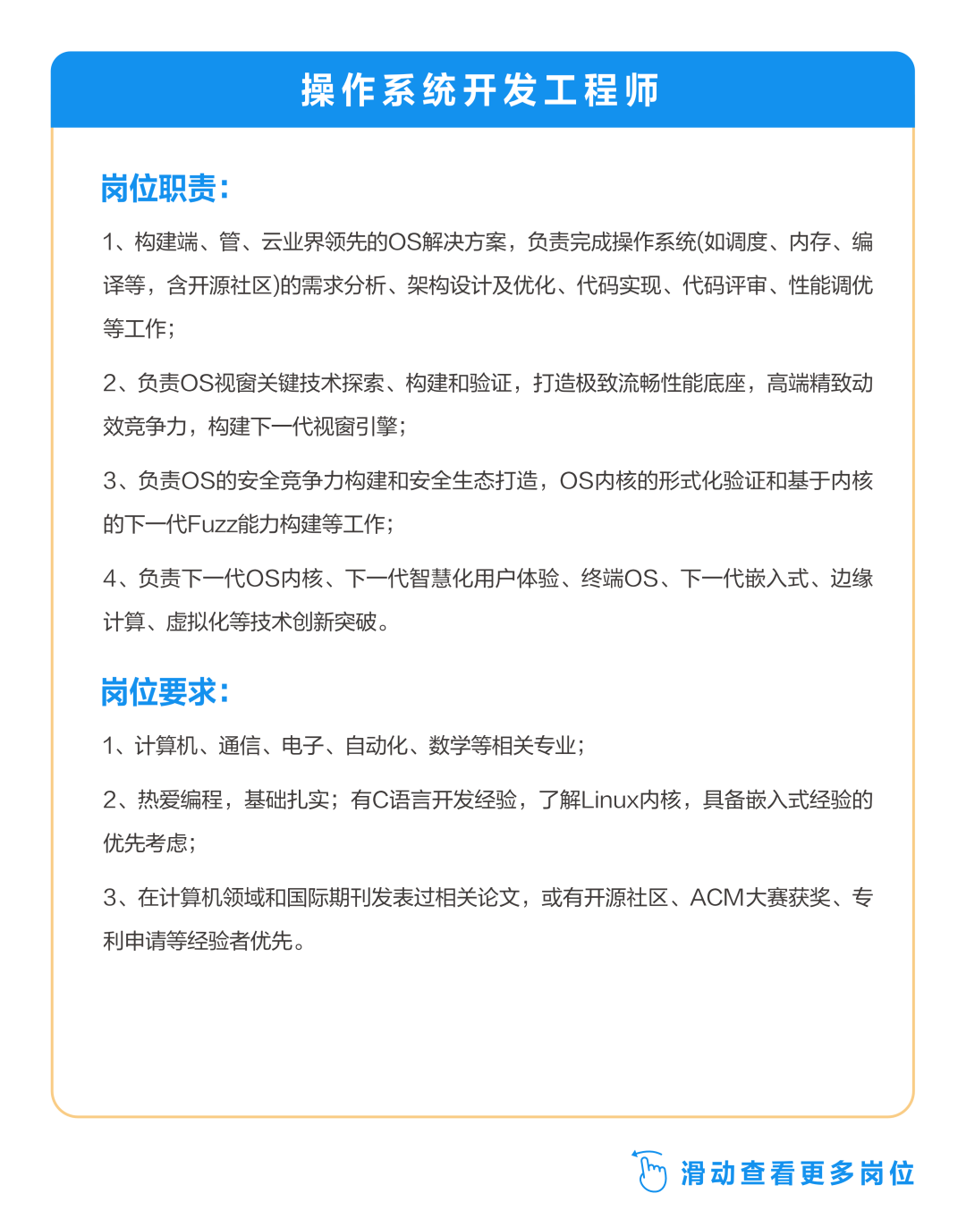<p>操作系统开发工程师</p>
<p>岗位职责:</p>
<p>1、构建端、管、云业界领先的OS解决方案，负责完成操作系统(如调度、内存、编<br/>译等，含开源社区)的需求分析、架构设计及优化、代码实现、代码评审、性能调优<br/>等工作;</p>
<p>2、负责OS视窗关键技术探索、构建和验证，打造极致流畅性能底座，高端精致动<br/>效竞争力，构建下一代视窗引擎;</p>
<p>3、负责OS的安全竞争力构建和安全生态打造，OS内核的形式化验证和基于内核<br/>的下一代Fuzz能力构建等工作;</p>
<p>4、负责下一代OS内核、下一代智慧化用户体验、终端OS、下一代嵌入式、边缘<br/>计算、虚拟化等技术创新突破。</p>
<p>岗位要求</p>
<p>1、计算机、通信、电子、自动化、数学等相关专业;</p>
<p>2、热爱编程，基础扎实;有C语言开发经验，了解Linux内核，具备嵌入式经验的<br/>优先考虑;</p>
<p>3、在计算机领域和国际期刊发表过相关论文，或有开源社区、ACM大赛获奖、专<br/>利申请等经验者优先。</p>
<p>滑动查看更多岗位</p>
