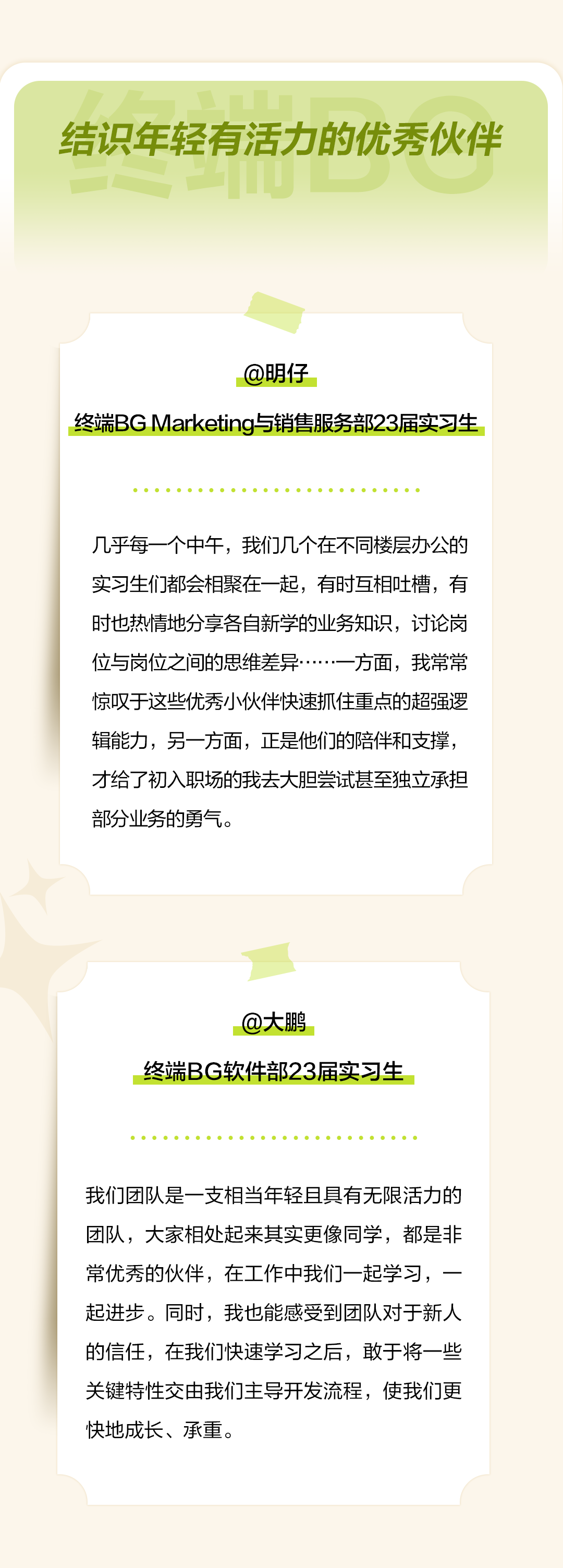 <p>结识年轻有活力的优秀伙伴</p>
<p>@明仔</p>
<p>终端BGMarketing与销售服务部23届实习生</p>
<p>几乎每一个中午，我们几个在不同楼层办公的<br/>实习生们都会相聚在一起，有时互相吐槽，有<br/>时也热情地分享各自新学的业务知识，讨论岗<br/>位与岗位之间的思维差异.<br/>方面，我常常<br/>惊叹于这些优秀小伙伴快速抓住重点的超强逻<br/>辑能力，另一方面，正是他们的陪伴和支撑，<br/>才给了初入职场的我去大胆尝试甚至独立承担<br/>部分业务的勇气。</p>
<p>@大鹏</p>
<p>终端BG软件部23届实习生</p>
<p>我们团队是一支相当年轻且具有无限活力的<br/>团队，大家相处起来其实更像同学，都是非<br/>常优秀的伙伴，在工作中我们一起学习，一<br/>起进步。同时，我也能感受到团队对于新人<br/>的信任，在我们快速学习之后，敢于将一些<br/>关键特性交由我们主导开发流程，使我们更<br/>快地成长、承重</p>
