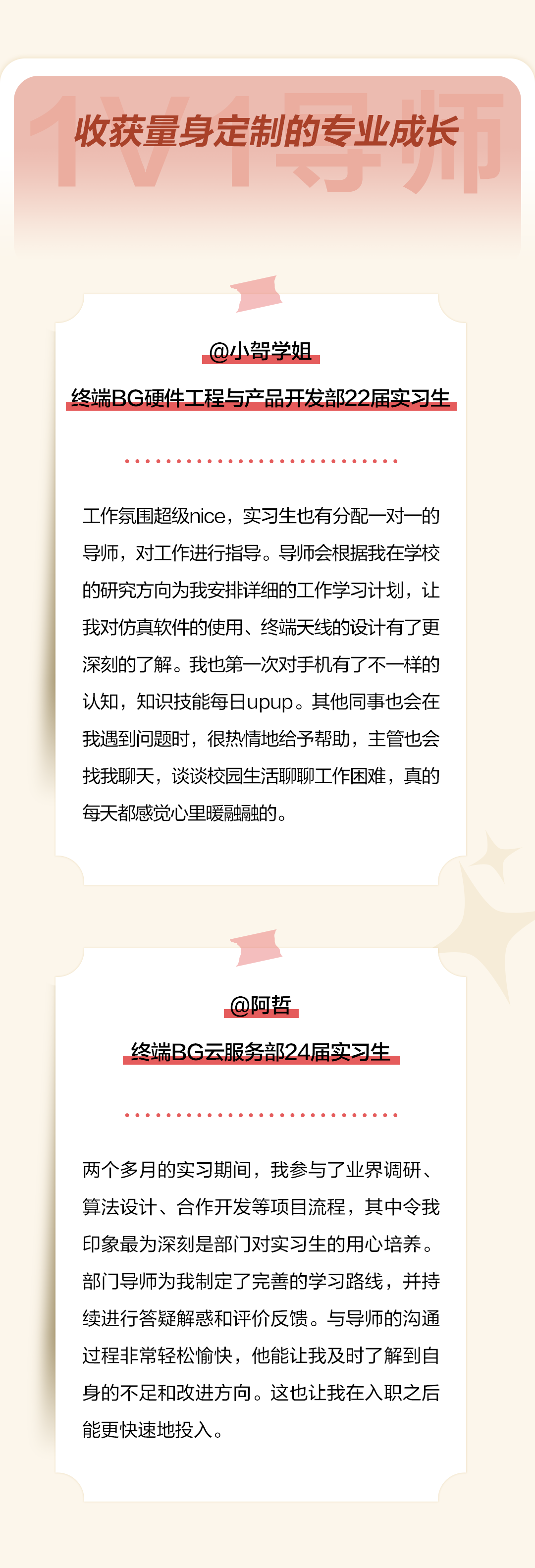 <p>收获量身定制的专业成长</p>
<p>@小哿学姐</p>
<p>终端BG硬件工程与产品开发部22届实习生</p>
<p>工作氛围超级nice，实习生也有分配一对一的<br/>导师，对工作进行指导。导师会根据我在学校<br/>的研究方向为我安排详细的工作学习计划，让<br/>我对仿真软件的使用、终端天线的设计有了更<br/>深刻的了解。我也第一次对手机有了不一样的<br/>认知，知识技能每日upup。其他同事也会在<br/>我遇到问题时，很热情地给予帮助，主管也会<br/>找我聊天，谈谈校园生活聊聊工作困难，真的<br/>每天都感觉心里暖融融的。</p>
<p>@阿哲</p>
<p>终端BG云服务部24届实习生</p>
<p>两个多月的实习期间，我参与了业界调研、<br/>算法设计、合作开发等项目流程，其中令我<br/>印象最为深刻是部门对实习生的用心培养。<br/>部门导师为我制定了完善的学习路线，并持<br/>续进行答疑解惑和评价反馈。与导师的沟通<br/>过程非常轻松愉快，他能让我及时了解到自<br/>身的不足和改进方向。这也让我在入职之后<br/>能更快速地投入。</p>
