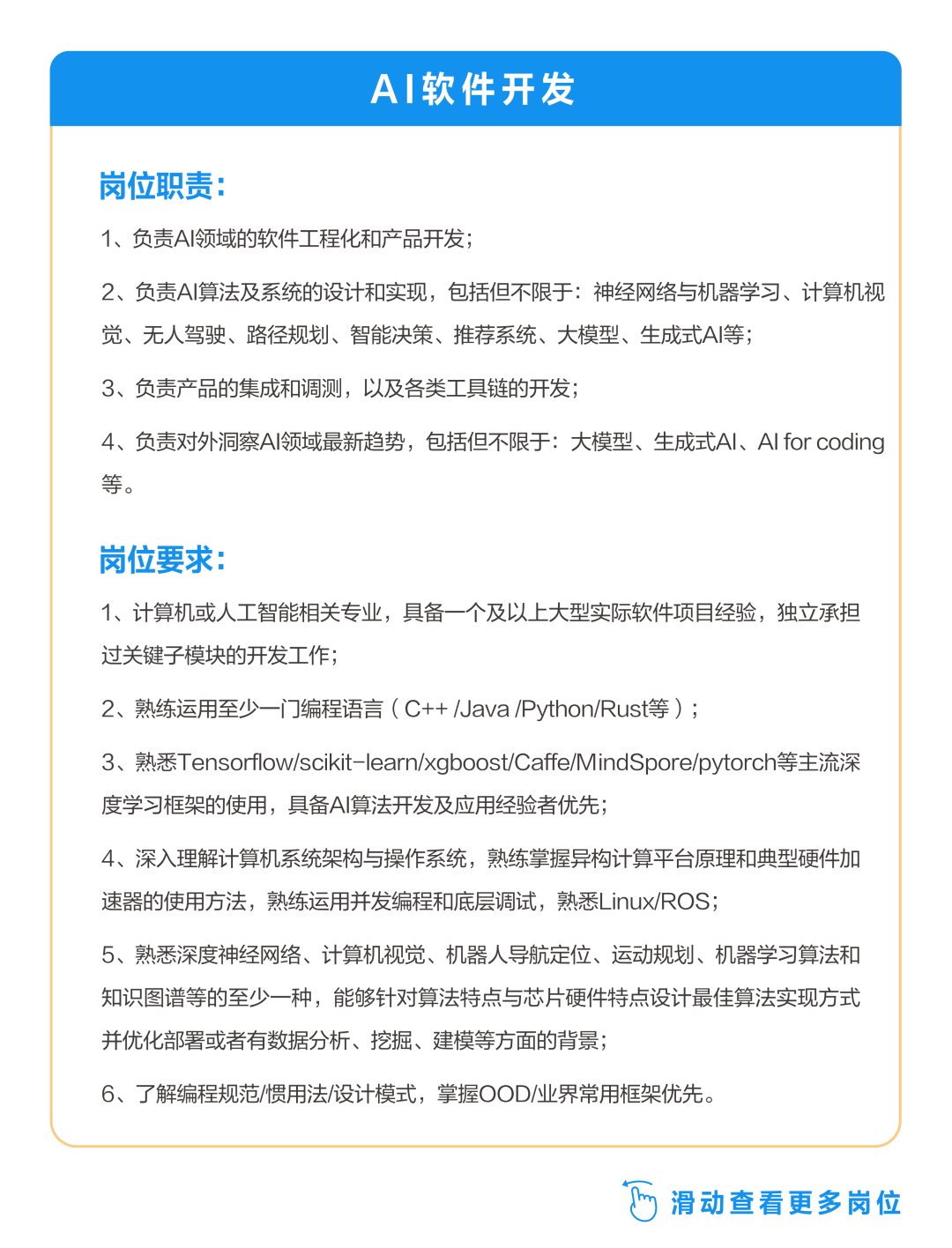 <p>AI软件开发</p>
<p>岗位职责:</p>
<p>1、负责A领域的软件工程化和产品开发;</p>
<p>2、负责AI算法及系统的设计和实现，包括但不限于:神经网络与机器学习、计算机视<br/>觉、无人驾驶、路径规划、智能决策、推荐系统、大模型、生成式AI等;</p>
<p>3、负责产品的集成和调测，以及各类工具链的开发;</p>
<p>4、负责对外洞察Al领域最新趋势，包括但不限于:大模型、生成式Al、AI forcoding<br/>等。</p>
<p>岗位要求:</p>
<p>1、计算机或人工智能相关专业，具备一个及以上大型实际软件项目经验，独立承担<br/>过关键子模块的开发工作;</p>
<p>2、熟练运用至少一门编程语言(C++/Java/Python/Rust等);</p>
<p>3、熟悉Tensorflow/scikit-learn/xgboost/Caffe/MindSpore/pytorch等主流深<br/>度学习框架的使用，具备AI算法开发及应用经验者优先;</p>
<p>4、深入理解计算机系统架构与操作系统，熟练掌握异构计算平台原理和典型硬件加<br/>速器的使用方法，熟练运用并发编程和底层调试，熟悉Linux/ROS;</p>
<p>5、熟悉深度神经网络、计算机视觉、机器人导航定位、运动规划、机器学习算法和<br/>知识图谱等的至少一种，能够针对算法特点与芯片硬件特点设计最佳算法实现方式<br/>并优化部署或者有数据分析、挖掘、建模等方面的背景;</p>
<p>6、了解编程规范/惯用法/设计模式，掌握OOD/业界常用框架优先。</p>
<p> 滑动查看更多岗位</p>
