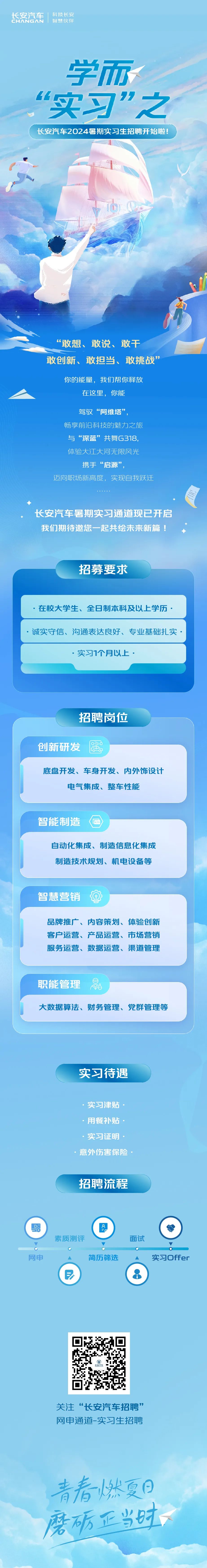 <p>长安汽车<br/>CHANGAN</p>
<p>科技长安<br/>智慧伙伴</p>
<p>学而<br/>6h</p>
<p>实习"之<br/>长安汽车2024暑期实习生招聘开始啦!</p>
<p>“敢想、敢说、敢干</p>
<p>敢创新、敢担当、敢挑战”</p>
<p>你的能量，我们帮你释放<br/>在这里，你能</p>
<p>驾驭“阿维塔”</p>
<p>畅享前沿科技的魅力之旅</p>
<p>电</p>
<p>与“深蓝”共舞G318,<br/>体险大江大河无限风光<br/>携手“启源”</p>
<p>迈向职场新高度，实现自我跃迁</p>
<p>长安汽车暑期实习通道现已开启<br/>我们期待邀您一起共绘未来新篇!</p>
<p>招募要求</p>
<p>.在校大学生、全日制本科及以上学历<br/>诚实守信、沟通表达良好、专业基础扎实</p>
<p>.实习1个月以上.</p>
<p>招聘岗位</p>
<p>创新研发</p>
<p>底盘开发、车身开发、内外饰设计</p>
<p>电气集成、整车性能</p>
<p>智能制造</p>
<p>自动化集成、制造信息化集成<br/>制造技术规划、机电设备等</p>
<p>智慧营销</p>
<p>品牌推广、内容策划、体验创新<br/>客户运营、产品运营、市场营销<br/>服务运营、数据运营、渠道管理</p>
<p>职能管理</p>
<p>大数据算法、财务管理、党群管理等</p>
<p>实习待遇</p>
<p>实习津贴<br/>.用餐补贴<br/>实习证明<br/>意外伤害保险</p>
<p>招聘流程</p>
<p>素质测评</p>
<p>8</p>
<p>面试</p>
<p>网申</p>
<p> </p>
<p>简历筛选</p>
<p>实习Offer</p>
<p>关注“长安汽车招聘”<br/>网申通道-实习生招聘</p>
<p>青春燃夏日<br/>磨砺正当时</p>
