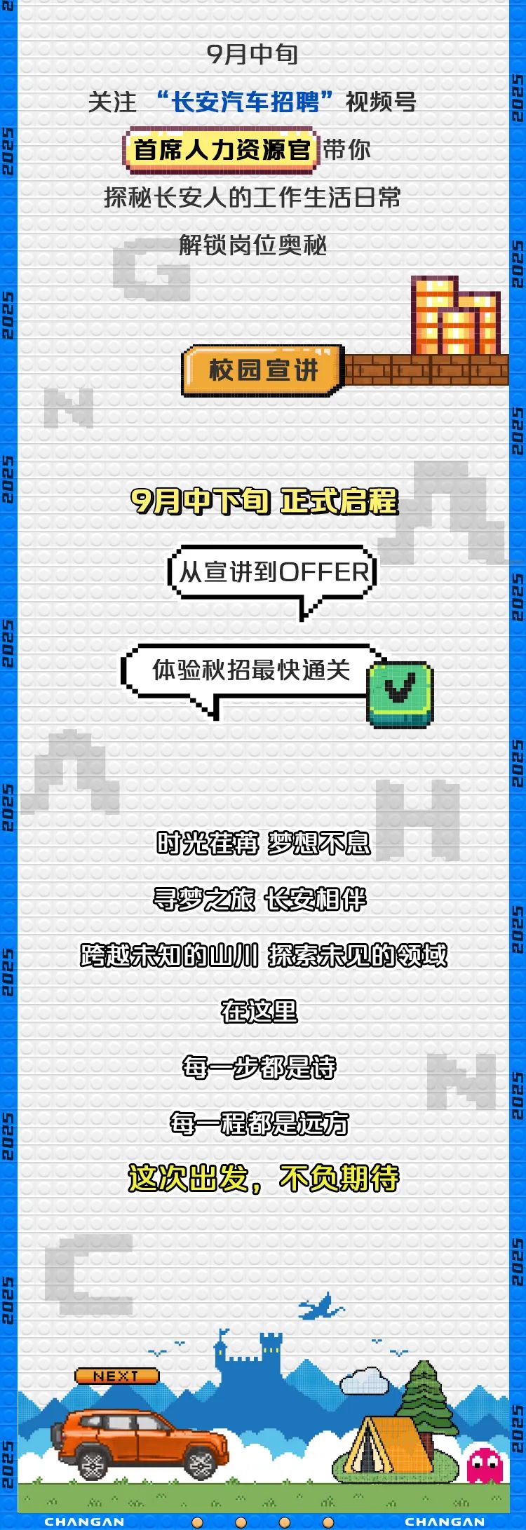 <p>(首席人力资源官]带你</p>
<p>NEXT</p>
<p>cHANGANCHANGAN</p>

<table>
<tr><td colspan="3">9月中旬</td>
</tr>
<tr><td colspan="3">关注“长安汽车招聘”视频号</td>
</tr>
<tr><td colspan="3">探秘长安人的工作生活日常</td>
</tr>
<tr><td></td>
<td colspan="2">解锁岗位奥秘</td>
</tr>
<tr><td></td>
<td colspan="2"></td>
</tr>
<tr><td colspan="2"></td>
<td></td>
</tr>
<tr><td colspan="2"></td>
<td rowspan="2"></td>
</tr>
<tr><td colspan="2"></td>
</tr>
<tr><td colspan="3">校园宣讲</td>
</tr>
<tr><td colspan="3"></td>
</tr>
<tr><td colspan="3">9月中下旬正式启程</td>
</tr>
<tr><td colspan="3">[从宣讲到OFFER]</td>
</tr>
<tr><td colspan="3">体验秋招最快通关 ☐3</td>
</tr>
<tr><td colspan="3"></td>
</tr>
<tr><td colspan="3"></td>
</tr>
<tr><td rowspan="3" colspan="2">时光茬苒萝想不息</td>
<td></td>
</tr>
<tr><td></td>
</tr>
<tr><td></td>
</tr>
<tr><td colspan="3">寻梦之旅长安相伴</td>
</tr>
<tr><td colspan="3">跨越未知的四0探素未见的领域</td>
</tr>
<tr><td colspan="3">在这里</td>
</tr>
<tr><td colspan="3"></td>
</tr>
<tr><td colspan="3">每一步都是诗 十每一程都是远方</td>
</tr>
<tr><td colspan="3">这次幽发,不负期待</td>
</tr>
<tr><td colspan="3"></td>
</tr>
<tr><td colspan="3"></td>
</tr>
<tr><td colspan="3"></td>
</tr>
<tr><td colspan="3"></td>
</tr>
</table>
