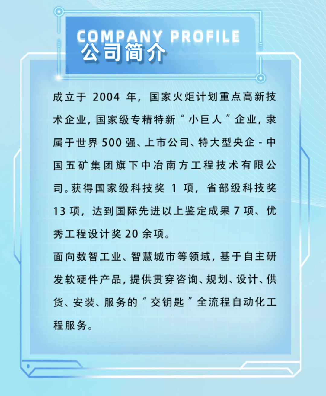 <p>COMPANY PROFILE<br/>公司简介</p>
<p>成立于2004年，国家火炬计划重点高新技<br/>术企业，国家级专精特新“小巨人”企业，隶<br/>属于世界500强、上市公司、特大型央企-中<br/>国五矿集团旗下中冶南方工程技术有限公<br/>司。获得国家级科技奖1项，省部级科技奖<br/>13项，达到国际先进以上鉴定成果7项、优<br/>秀工程设计奖20余项。</p>
<p>面向数智工业、智慧城市等领域，基于自主研<br/>发软硬件产品,提供贯穿咨询、规划、设计、供<br/>货、安装、服务的“交钥匙”全流程自动化工<br/>程服务。</p>
