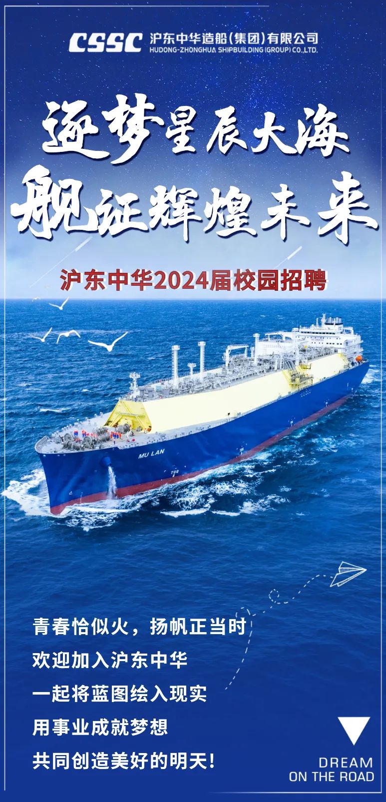 <p>CSSC沪东中华造船(集团)有限公司HUDONG ZHONGHUA SHIPBUILDING (GROUPCO.LTD.</p>
<p>逐梦星辰大海</p>
<p>舰证辉煌未来</p>
<p>沪东中华2024届校园招聘</p>
<p>山</p>
<p>1.LF</p>
<p>MU LAN</p>
<p>青春恰似火,扬帆正当时</p>
<p>欢迎加入沪东中华</p>
<p>一起将蓝图绘入现实</p>
<p>用事业成就梦想 </p>
<p>共同创造美好的明天!ON THE ROADDRE AM</p>
