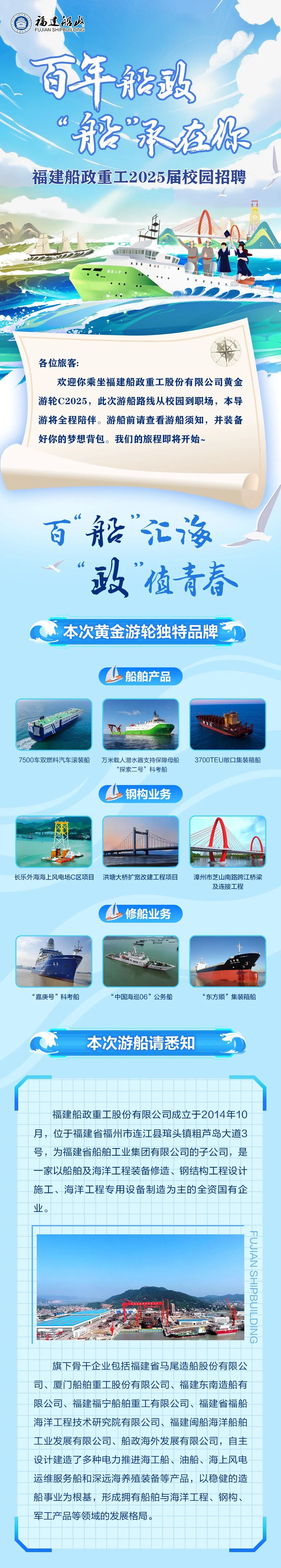<p>福達召没<br/>FUJIAN SHIPBUILDING</p>
<p>百年船致<br/>&ldquo;船承在你<br/>福建船政重工2025届校园招聘</p>
<p>各位旅客</p>
<p>欢迎你乘坐福建船政重工股份有限公司黄金<br/>游轮C2025，此次游船路线从校园到职场，本导<br/>游将全程陪伴。游船前请查看游船须知，并装备<br/>好你的梦想背包。我们的旅程即将开始~</p>
<p>百&ldquo;船&rdquo;汇海<br/>&ldquo;政&rdquo;值青春</p>
<p>本次黄金游轮独特品牌</p>
<p>船舶产品</p>
<p>7500车双燃料汽车滚装船万米载人潜水器支持保障母船</p>
<p>&ldquo;探索二号&rdquo;科考船</p>
<p>3700TEU敞口集装箱船</p>
<p>钢构业务</p>
<p>长乐外海海上风电场C区项目洪塘大桥扩宽改建工程项目</p>
<p>漳州市芝山南路跨江桥梁<br/>及连接工程</p>
<p>修船业务</p>
<p>&ldquo;嘉庚号&rdquo;科考船</p>
<p>&ldquo;中国海巡06&rdquo;公务船</p>
<p>&ldquo;东方顺&rdquo;集装箱船</p>
<p>本次游船请悉知</p>
<p>福建船政重工股份有限公司成立于2014年10<br/>月，位于福建省福州市连江县琯头镇粗芦岛大道3<br/>号，为福建省船舶工业集团有限公司的子公司，是<br/>一家以船舶及海洋工程装备修造、钢结构工程设计<br/>施工、海洋工程专用设备制造为主的全资国有企<br/>业。</p>
<p>9NIC7IN8dIHSNVIrNH</p>
<p>旗下骨干企业包括福建省马尾造船股份有限公<br/>司、厦门船舶重工股份有限公司、福建东南造船有<br/>限公司、福建福宁船舶重工有限公司、福建省福船<br/>海洋工程技术研究院有限公司、福建闽船海洋船舶<br/>工业发展有限公司、船政海外发展有限公司，自主<br/>设计建造了多种电力推进海工船、油船、海上风电<br/>运维服务船和深远海养殖装备等产品，以稳健的造<br/>船事业为根基，形成拥有船舶与海洋工程、钢构、<br/>军工产品等领域的发展格局。</p>
