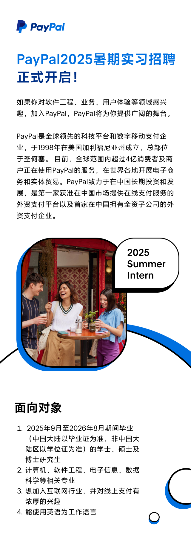 <p>P PayPal</p>
<p>PayPal2025暑期实习招聘</p>
<p>正式开启!</p>
<p>如果你对软件工程、业务、用户体验等领域感兴</p>
<p>趣,加入PayPal,PayPal将为你提供广阔的舞台。</p>
<p>PayPal是全球领先的科技平台和数字移动支付企</p>
<p>业,于1998年在美国加利福尼亚州成立,总部位</p>
<p>于圣何塞。目前,全球范围内超过4亿消费者及商</p>
<p>户正在使用PayPal的服务,在世界各地开展电子商</p>
<p>务和实体贸易。PayPal致力于在中国长期投资和发</p>
<p>展,是第一家获准在中国市场提供在线支付服务的</p>
<p>外资支付平台以及首家在中国拥有全资子公司的外</p>
<p>资支付企业。</p>
<p>2025</p>
<p>Summer</p>
<p>Intern</p>
<p>面向对象</p>
<p>1. 2025年9月至2026年8月期间毕业</p>
<p>(中国大陆以毕业证为准,非中国大</p>
<p>陆区以学位证为准)的学士、硕士及</p>
<p>博士研究生</p>
<p>2.计算机、软件工程、电子信息、数据</p>
<p>科学等相关专业</p>
<p>3.想加入互联网行业,并对线_上支付有</p>
<p>浓厚的兴趣</p>
<p>4.能使用英语为工作语言</p>
<p>0</p>
