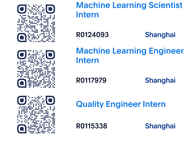 <p>Machine Learning Scientist<br/>Intern</p>
<p>R0124093</p>
<p>Shanghai</p>
<p>Machine Learning Engineer<br/>Intern</p>
<p>R0117979</p>
<p>Shanghai</p>
<p>Quality Engineer Intern<br/>R0115338</p>
<p>Shanghai</p>
