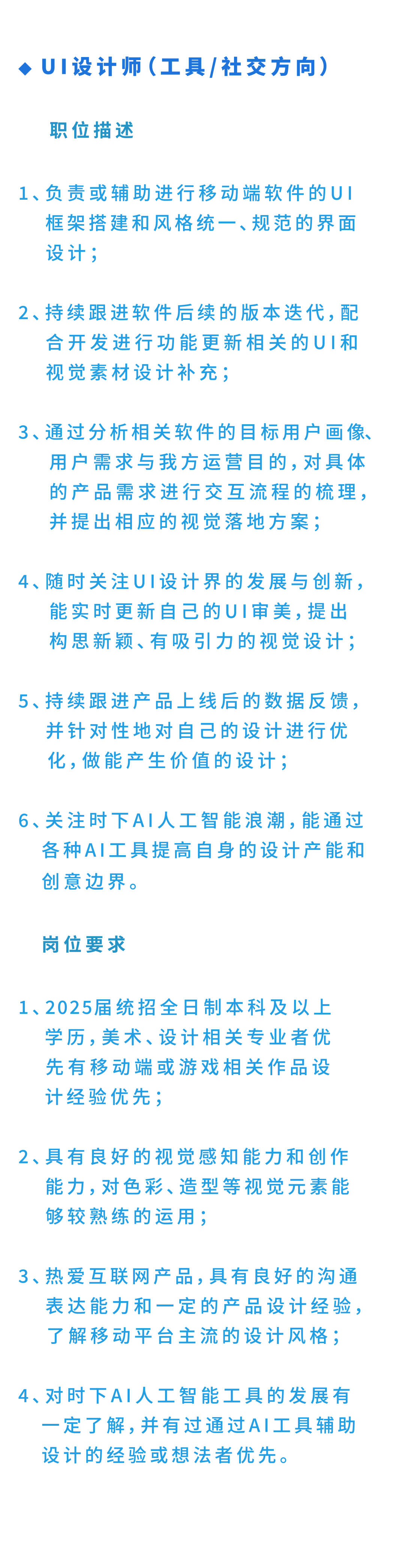 <p>UI设计师(工具/社交方向)<br/>职位描述</p>
<p>1、负责或辅助进行移动端软件的UI</p>
<p>框架搭建和风格统一、规范的界面<br/>设计;</p>
<p>2、持续跟进软件后续的版本迭代，配</p>
<p>合开发进行功能更新相关的UI和<br/>视觉素材设计补充;</p>
<p>3、通过分析相关软件的目标用户画像、</p>
<p>用户需求与我方运营目的，对具体<br/>的产品需求进行交互流程的梳理，<br/>并提出相应的视觉落地方案;</p>
<p>4、随时关注UI设计界的发展与创新，</p>
<p>能实时更新自己的UI审美，提出<br/>构思新颖、有吸引力的视觉设计;</p>
<p>5、持续跟进产品上线后的数据反馈，</p>
<p>并针对性地对自己的设计进行优<br/>化,做能产生价值的设计;</p>
<p>6、关注时下AI人工智能浪潮，能通过</p>
<p>各种AI工具提高自身的设计产能和<br/>创意边界。</p>
<p>岗位要求</p>
<p>1、2025届统招全日制本科及以上</p>
<p>学历，美术、设计相关专业者优<br/>先有移动端或游戏相关作品设<br/>计经验优先;</p>
<p>2、具有良好的视觉感知能力和创作</p>
<p>能力，对色彩、造型等视觉元素能<br/>够较熟练的运用;</p>
<p>3、热爱互联网产品，具有良好的沟通</p>
<p>表达能力和一定的产品设计经验，<br/>了解移动平台主流的设计风格;</p>
<p>4、对时下AI人工智能工具的发展有</p>
<p>一定了解，并有过通过AI工具辅助<br/>设计的经验或想法者优先。</p>

