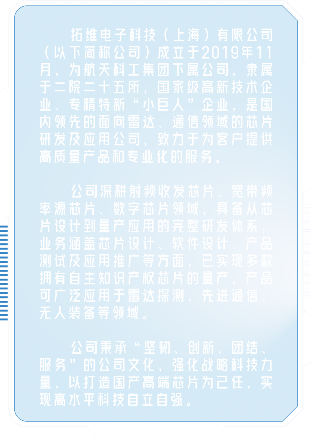 <p>拓维电子科技(上海)有限公司<br/>(以下简称公司)成立于2019年11<br/>月,为航天科工集团下属公<br/> <br/>隶属<br/>于二院二十五所<br/>家级高新技术企</p>
<p> </p>
<p> </p>
<p>业<br/>、专<br/>精特<br/>新<br/>“</p>
<p> </p>
<p>内领先的面向雷这<br/>大、<br/>通信<br/>须<br/>域的芯片</p>
<p>用</p>
<p>研发及<br/>应用<br/>公司,<br/>致力于为客户提供<br/>高质量产品和专业化的服务。</p>
<p>公司深耕射频收发芯片、宽<br/>带频<br/>率源<br/>芯<br/>片<br/>数<br/>字<br/>片<br/>领<br/>页域</p>
<p>设计</p>
<p>务</p>
<p> </p>
<p>无人装备等领域</p>
<p>公司秉承“坚<br/>、创新<br/>、团结<br/>服务”<br/>的公司文化,<br/>强<br/>化战<br/>略科技力</p>
<p>端</p>
<p>量,以打造国产高端芯片为己任,实<br/>现高水平科技自立自强</p>