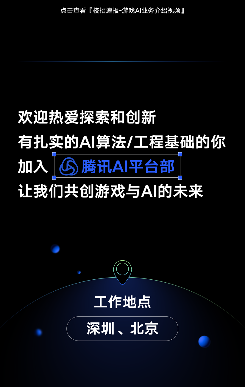 <p>点击查看「校招速报-游戏A业务介绍视频</p>
<p>欢迎热爱探索和创新</p>
<p>有扎实的AI算法/工程基础的你<br/>加入腾讯AI平台部</p>
<p>让我们共创游戏与AI的未来</p>
<p>工作地点<br/>深圳、北京</p>
