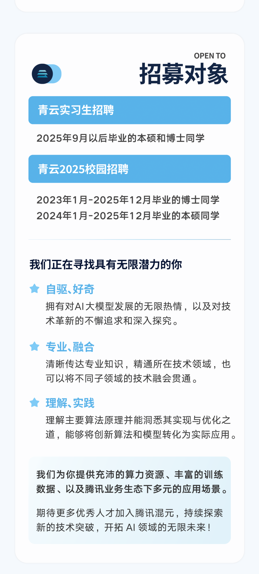 <p>OPEN TO</p>
<p>招募对象</p>
<p>青云实习生招聘</p>
<p>2025年9月以后毕业的本硕和博士同学</p>
<p>青云2025校园招聘</p>
<p>2023年1月-2025年12月毕业的博士同学<br/>2024年1月-2025年12月毕业的本硕同学</p>
<p>我们正在寻找具有无限潜力的你</p>
<p>自驱、好奇</p>
<p>拥有对AI大模型发展的无限热情，以及对技<br/>术革新的不懈追求和深入探究。</p>
<p>专业、融合</p>
<p>清晰传达专业知识，精通所在技术领域，也<br/>可以将不同子领域的技术融会贯通。</p>
<p>理解、实践</p>
<p>理解主要算法原理并能洞悉其实现与优化之<br/>道，能够将创新算法和模型转化为实际应用。</p>
<p>我们为你提供充沛的算力资源、丰富的训练<br/>数据、以及腾讯业务生态下多元的应用场景。</p>
<p>期待更多优秀人才加入腾讯混元，持续探索<br/>新的技术突破，开拓AI 领域的无限未来!</p>
