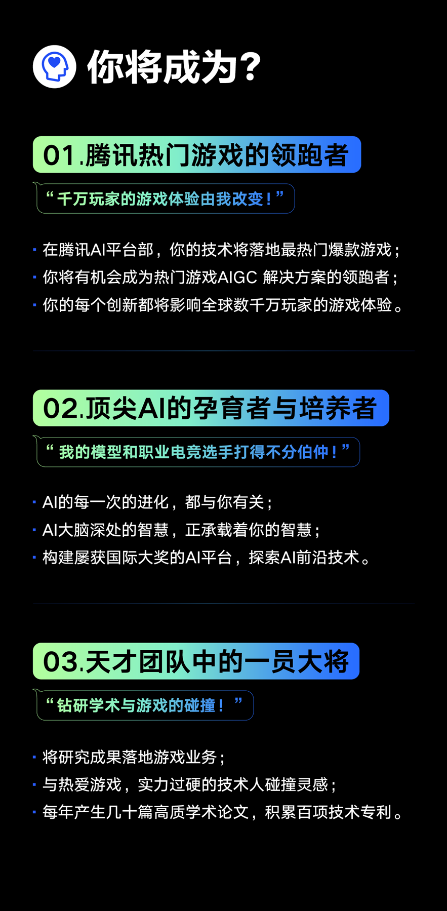 <p>Q<br/>你将成为?</p>
<p>01.腾讯热门游戏的领跑者<br/>“千万玩家的游戏体验由我改变!”</p>
<p>在腾讯AI平台部，你的技术将落地最热门爆款游戏;<br/>你将有机会成为热门游戏AIGC解决方案的领跑者:<br/>你的每个创新都将影响全球数千万玩家的游戏体验。</p>
<p>02.顶尖AI的孕育者与培养者<br/>6<br/>我的模型和职业电竞选手打得不分伯仲!”</p>
<p>AI的每一次的进化，都与你有关;</p>
<p>AI大脑深处的智慧，正承载着你的智慧;</p>
<p>构建屡获国际大奖的AI平台，探索AI前沿技术。</p>
<p>03.天才团队中的一员大将<br/>“钻研学术与游戏的碰撞!</p>
<p>将研究成果落地游戏业务;</p>
<p>与热爱游戏，实力过硬的技术人碰撞灵感;</p>
<p>每年产生几十篇高质学术论文，积累百项技术专利。</p>
