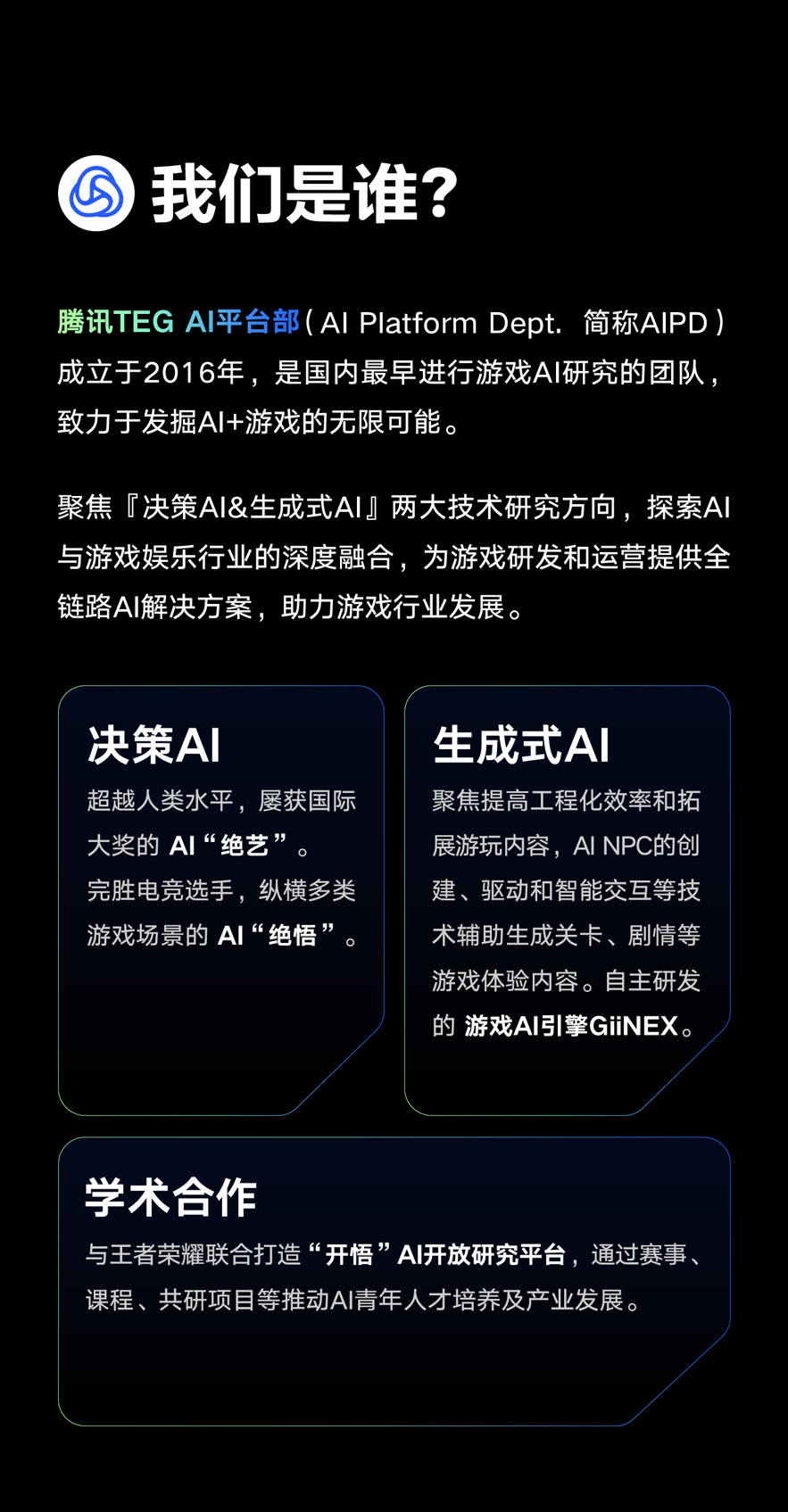 <p>我们是谁?</p>
<p>腾讯TEG AI平台部(AI Platform Dept.简称AIPD)<br/>成立于2016年，是国内最早进行游戏AI研究的团队<br/>致力于发掘AI+游戏的无限可能。</p>
<p>聚焦「决策AI&生成式AI两大技术研究方向，探索AI<br/>与游戏娱乐行业的深度融合，为游戏研发和运营提供全<br/>链路AI解决方案，助力游戏行业发展。</p>
<p>决策AI</p>
<p>超越人类水平，屡获国际<br/>大奖的AI“绝艺”</p>
<p>完胜电竞选手，纵横多类<br/>游戏场景的AI“绝悟”</p>
<p>生成式AI</p>
<p>聚焦提高工程化效率和拓<br/>展游玩内容，AI NPC的创<br/>建、驱动和智能交互等技<br/>术辅助生成关卡、剧情等<br/>游戏体验内容。自主研发<br/>的 游戏AI引擎GIINEX。</p>
<p>学术合作</p>
<p>与王者荣耀联合打造“开悟”AI开放研究平台，通过赛事<br/>课程、共研项目等推动AI青年人才培养及产业发展。</p>
