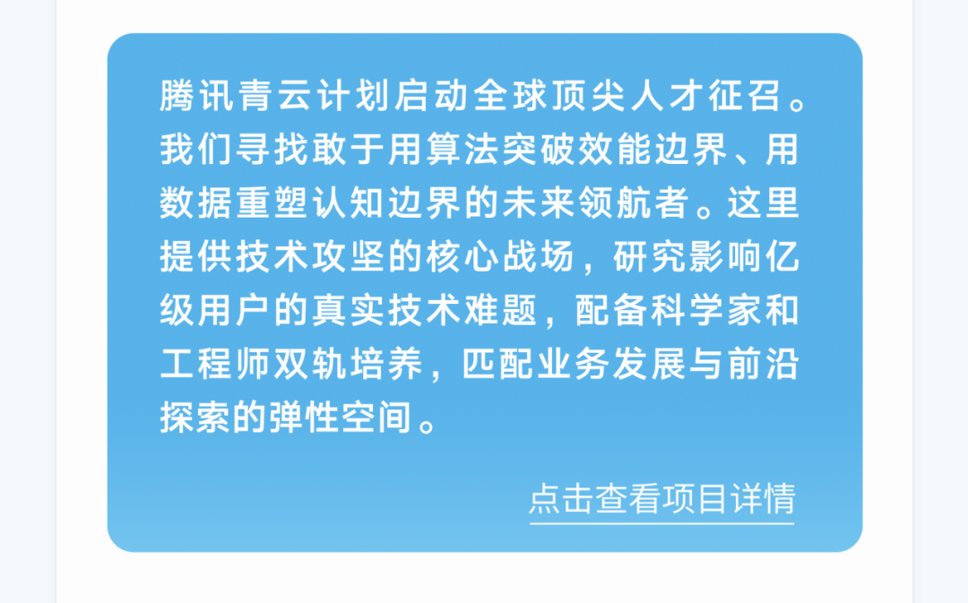 <p>腾讯青云计划启动全球顶尖人才征召。<br/>我们寻找敢于用算法突破效能边界、用<br/>数据重塑认知边界的未来领航者。这里<br/>提供技术攻坚的核心战场，研究影响亿<br/>级用户的真实技术难题，配备科学家和<br/>工程师双轨培养，匹配业务发展与前沿<br/>探索的弹性空间。</p>
<p>点击查看项目详情</p>
