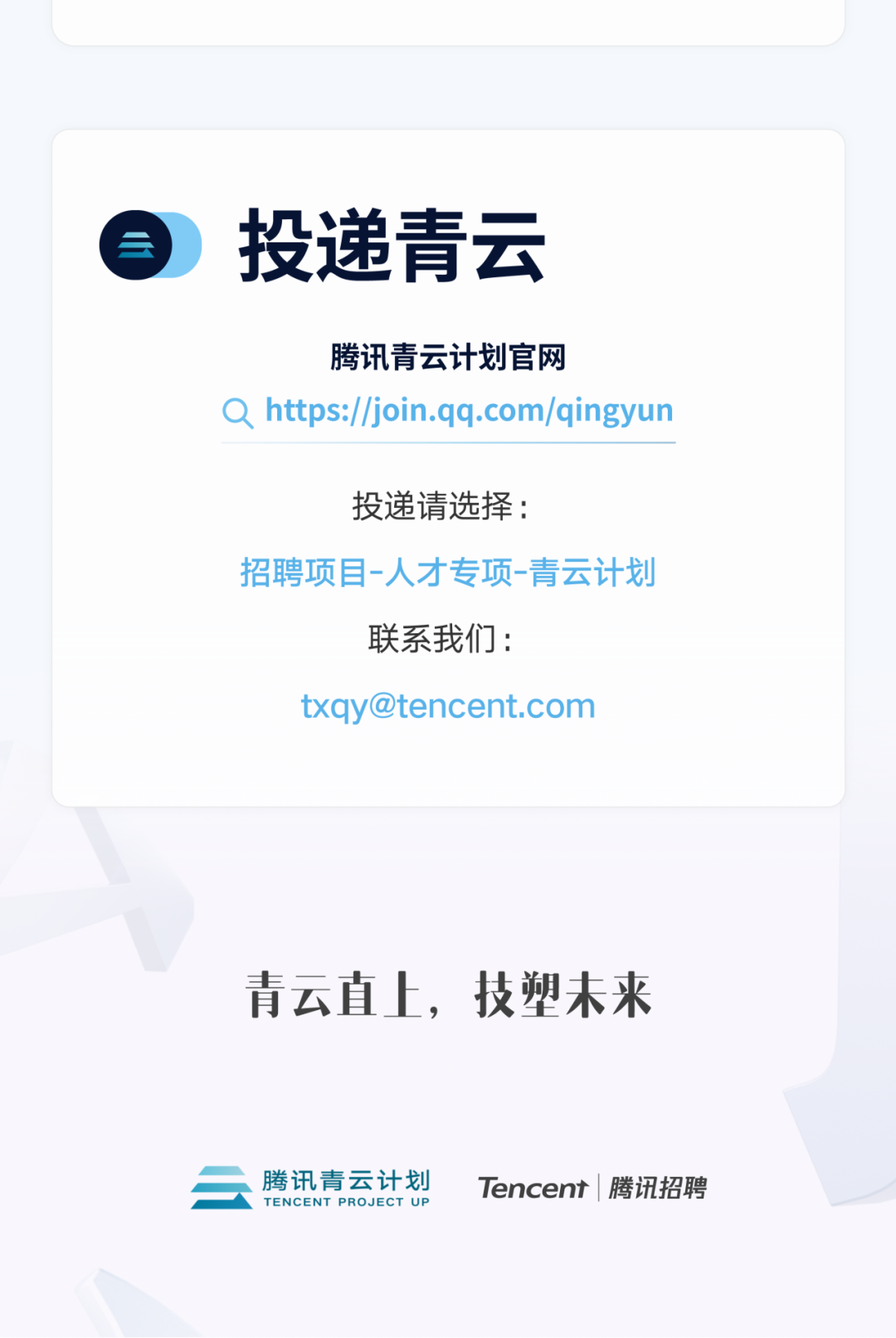 <p>投递青云</p>
<p>腾讯青云计划官网</p>
<p>Qhttps://join.qq.com/qingyun</p>
<p>投递请选择:</p>
<p>招聘项目-人才专项-青云计划</p>
<p>联系我们:</p>
<p>txqy@tencent.com</p>
<p>青云直上，技塑未来</p>
<p>腾讯青云计划<br/>TENCENT PROJECT UP</p>
<p>Tencent|腾讯招聘</p>
