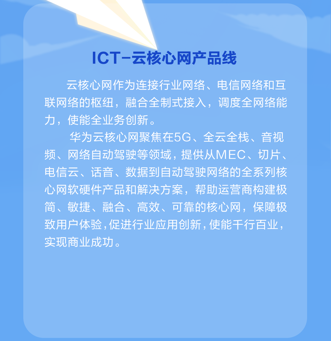 <p>ICT-云核心网产品线</p>
<p>云核心网作为连接行业网络、电信网络和互<br/>联网络的枢纽，融合全制式接入，调度全网络能<br/>力，使能全业务创新。</p>
<p>华为云核心网聚焦在5G、全云全栈、音视<br/>频、网络自动驾驶等领域，提供从MEC、切片、<br/>电信云、话音、数据到自动驾驶网络的全系列核<br/>心网软硬件产品和解决方案，帮助运营商构建极<br/>简、敏捷、融合、高效、可靠的核心网，保障极<br/>致用户体验,促进行业应用创新,使能干行百业，<br/>实现商业成功。</p>
