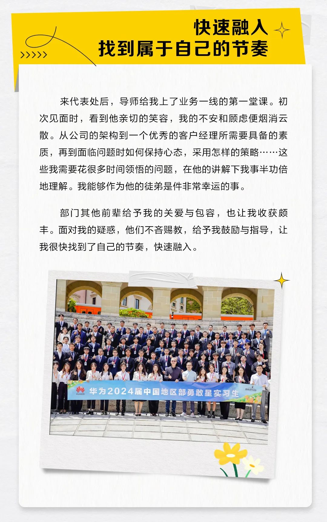<p>快速融入个</p>
<p>找到属于自己的节奏</p>
<p>>>>>></p>
<p>来代表处后,导师给我上了业务一线的第一堂课。初</p>
<p>次见面时,看到他亲切的笑容,我的不安和顾虑便烟消云</p>
<p>散。从公司的架构到一个优秀的客户经理所需要具备的素</p>
<p>质,再到面临问题时如何保持心态,采用怎样的策略...这</p>
<p>些我需要花很多时间领悟的问题,在他的讲解下我事半功倍</p>
<p>地理解。我能够作为他的徒弟是件非常幸运的事。</p>
<p>部门其他前辈给予我的关爱与包容,也让我收获颇</p>
<p>丰。面对我的疑惑,他们不吝赐教,给予我鼓励与指导,让</p>
<p>我很快找到了自己的节奏,快速融入。</p>
<p>业华为2024届中国地区部勇敢星实习生</p>
