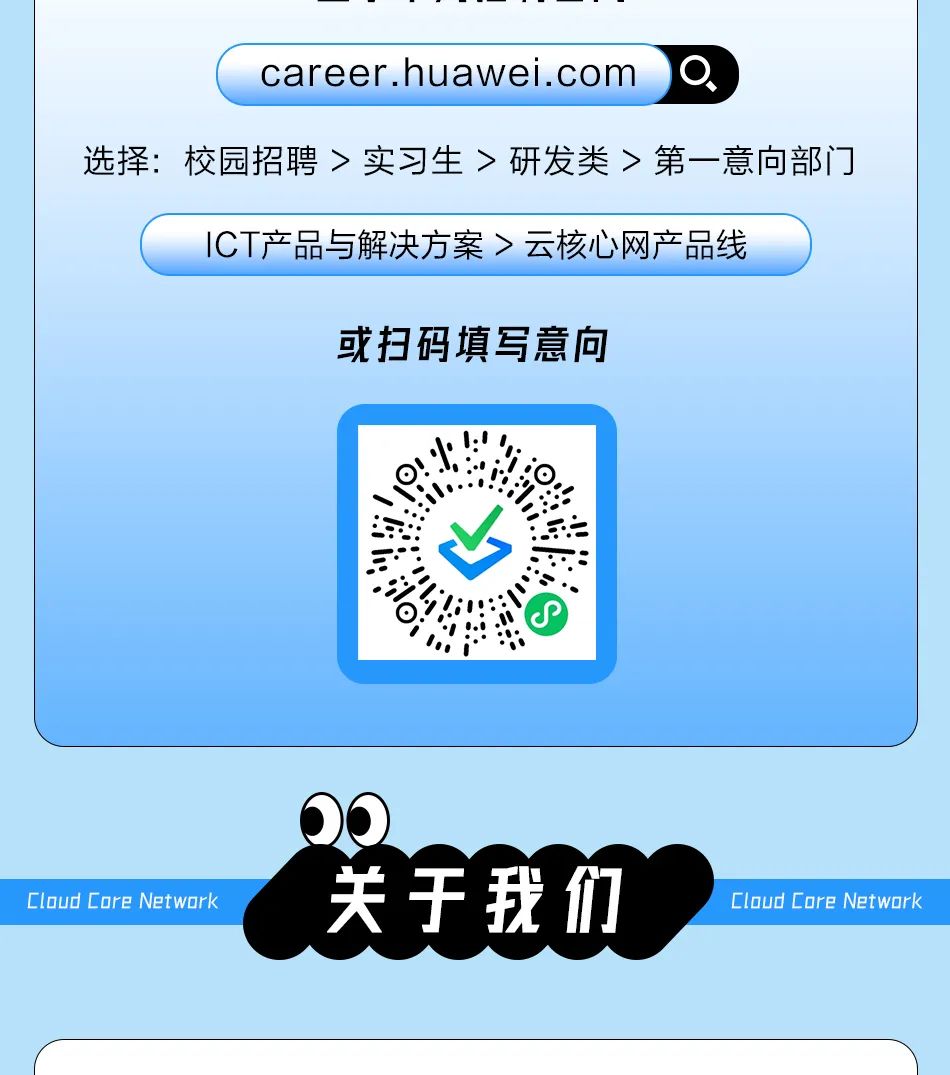 <p>career.huawei.com</p>
<p>选择:校园招聘>实习生>研发类>第一意向部门</p>
<p>ICT产品与解决方案>云核心网产品线</p>
<p>或扫码填写意向</p>
<p>Cloud Core Network</p>
<p>关于我们</p>
<p>Cloud Core Network</p>

