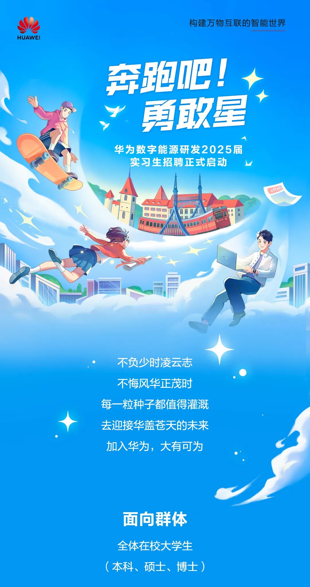 <p>构建万物互联的智能世界</p>
<p>HUAWEI</p>
<p>奔跑吧! +</p>
<p>勇敢星</p>
<p>华为数字能源研发2025届</p>
<p>实习生招聘正式启动L</p>
<p>offer</p>
<p>,电啡田.电电电电</p>
<p>M mUuTOOE</p>
<p>不负少时凌云志</p>
<p>不悔风华正茂时</p>
<p>每一粒种子都值得灌溉</p>
<p>去迎接华盖苍天的未来</p>
<p>加入华为,大有可为</p>
<p>面向群体</p>
<p>全体在校大学生</p>
<p>(本科、硕士、博士)</p>
