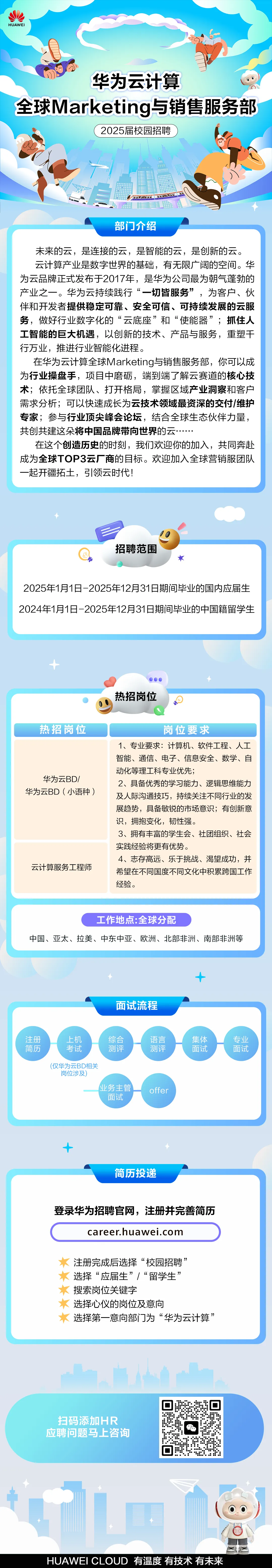 <p>HUAWEI</p>
<p>华为云计算</p>
<p>全球Marketing与销售服务部</p>
<p>2025届校园招聘</p>
<p>部门介绍</p>
<p>未来的云，是连接的云，是智能的云，是创新的云。<br/>云计算产业是数字世界的基础，有无限广阔的空间。华<br/>为云品牌正式发布于2017年，是华为公司最为朝气蓬勃的<br/>产业之一。华为云持续践行&ldquo;一切皆服务&rdquo;，为客户、伙<br/>伴和开发者提供稳定可靠、安全可信、可持续发展的云服<br/>务，做好行业数字化的&ldquo;云底座&rdquo;和&ldquo;使能器&rdquo;;抓住人<br/>工智能的巨大机遇，以创新的技术、产品与服务，重塑干<br/>行万业，推进行业智能化进程。</p>
<p>在华为云计算全球Marketing与销售服务部，你可以成<br/>为行业操盘手，项目中磨砺，端到端了解云赛道的核心技<br/>术;依托全球团队、打开格局，掌握区域产业洞察和客户<br/>需求分析;可以快速成长为云技术领域最资深的交付/维护<br/>专家;参与行业顶尖峰会论坛，结合全球生态伙伴力量，<br/>共创共建这朵将中国品牌带向世界的云</p>
<p>在这个创造历史的时刻，我们欢迎你的加入，共同奔赴<br/>成为全球TOP3云厂商的目标。欢迎加入全球营销服团队<br/>一起开疆拓土，引领云时代!</p>
<p>招聘范围</p>
<p>2025年1月1日-2025年12月31日期间毕业的国内应届生<br/>2024年1月1日-2025年12月31日期间毕业的中国籍留学生</p>
<p>热招岗位</p>
<p>热招岗位</p>
<p>华为云BD/<br/>华为云BD(小语种)</p>
<p>云计算服务工程师</p>
<p>岗位要求</p>
<p>1、专业要求:计算机、软件工程、人工<br/>智能、通信、电子、信息安全、数学、自<br/>动化等理工科专业优先;</p>
<p>2、具备优秀的学习能力、逻辑思维能力<br/>及人际沟通技巧，持续关注不同行业的发<br/>展趋势，具备敏锐的市场意识;有创新意<br/>识，拥抱变化，韧性强。</p>
<p>3、拥有丰富的学生会、社团组织、社会<br/>实践经验将更有优势。</p>
<p>4、志存高远、乐于挑战、渴望成功，并<br/>希望在不同国度不同文化中积累跨国工作<br/>经验。</p>
<p>工作地点:全球分配</p>
<p>中国、亚太、拉美、中东中亚、欧洲、北部非洲、南部非洲等</p>
<p>面试流程</p>
<p>注册</p>
<p>简历</p>
<p>上机</p>
<p>考试</p>
<p>综合</p>
<p>测评</p>
<p>语言</p>
<p>测评</p>
<p>集体</p>
<p>面试</p>
<p>(仅华为云BD相关</p>
<p>岗位涉及</p>
<p>业务主管</p>
<p>面试</p>
<p>offer</p>
<p>专业</p>
<p>面试</p>
<p>简历投递</p>
<p>登录华为招聘官网，注册并完善简历</p>
<p>career.huawei.com</p>
<p>注册完成后选择&ldquo;校园招聘&rdquo;<br/>选择&ldquo;应届生&rdquo;/&ldquo;留学生&rdquo;<br/>搜索岗位关键字</p>
<p>选择心仪的岗位及意向</p>
<p>选择第一意向部门为&ldquo;华为云计算&rdquo;</p>
<p>扫码添加HR<br/>应聘问题马上咨询</p>
<p>HUAWEI CLOUD有温度有技术有未来</p>
