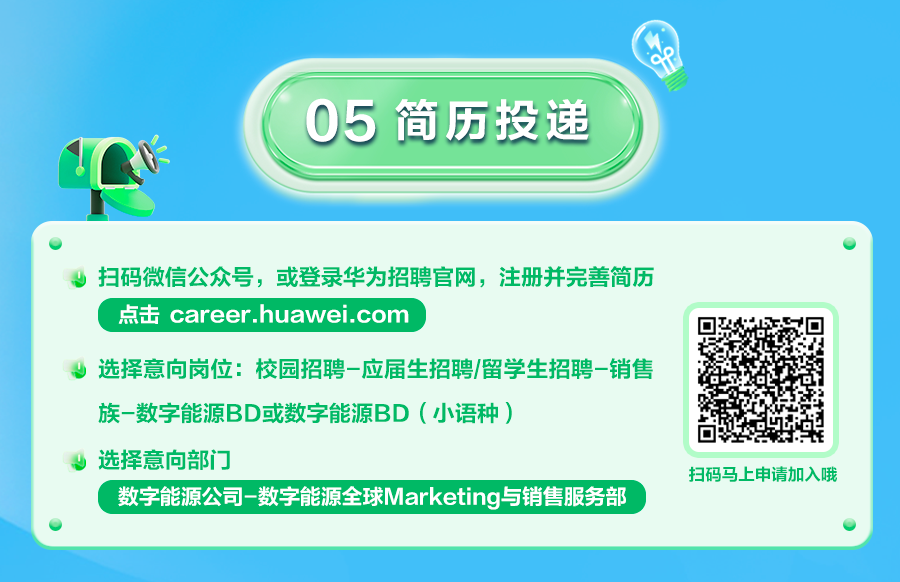 <p>05 简历投递</p>
<p>扫码微信公众号，或登录华为招聘官网，注册并完善简历<br/>点击 career.huawei.com</p>
<p>选择意向岗位:校园招聘-应届生招聘/留学生招聘-销售<br/>族-数字能源BD或数字能源BD(小语种)</p>
<p>选择意向部门</p>
<p>数字能源公司-数字能源全球Marketing与销售服务部</p>
<p>扫码马上申请加入哦</p>
