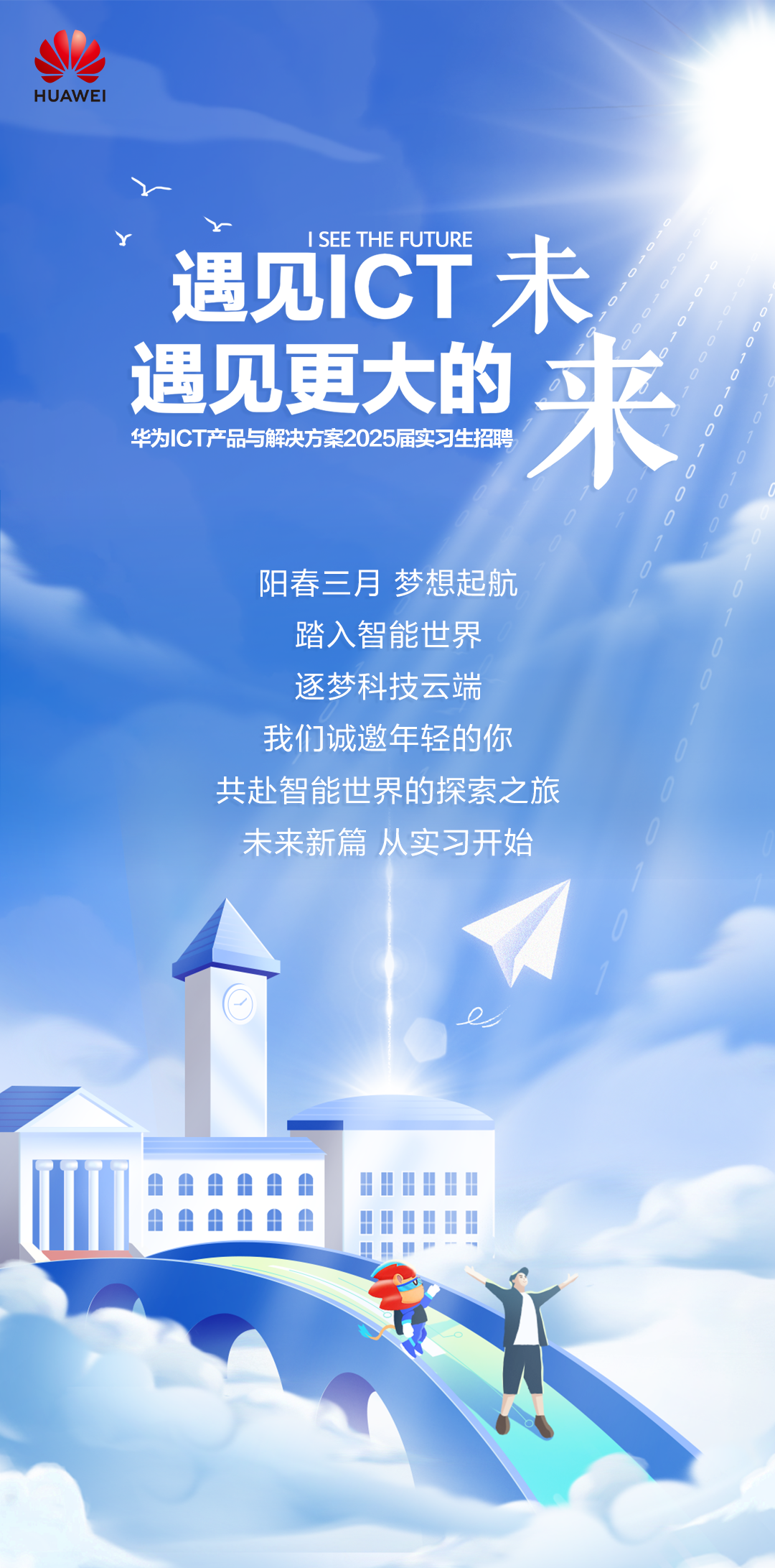 <p>HUAWEI</p>
<p>ISEE THE FUTURE</p>
<p>遇见ICT未<br/>遇见更大的<br/>来<br/>华为1CT产品与解决方案2025届实习生招聘</p>
<p>阳春三月梦想起航</p>
<p>踏入智能世界<br/>逐梦科技云端<br/>我们诚邀年轻的你<br/>共赴智能世界的探索之旅<br/>未来新篇从实习开始</p>
