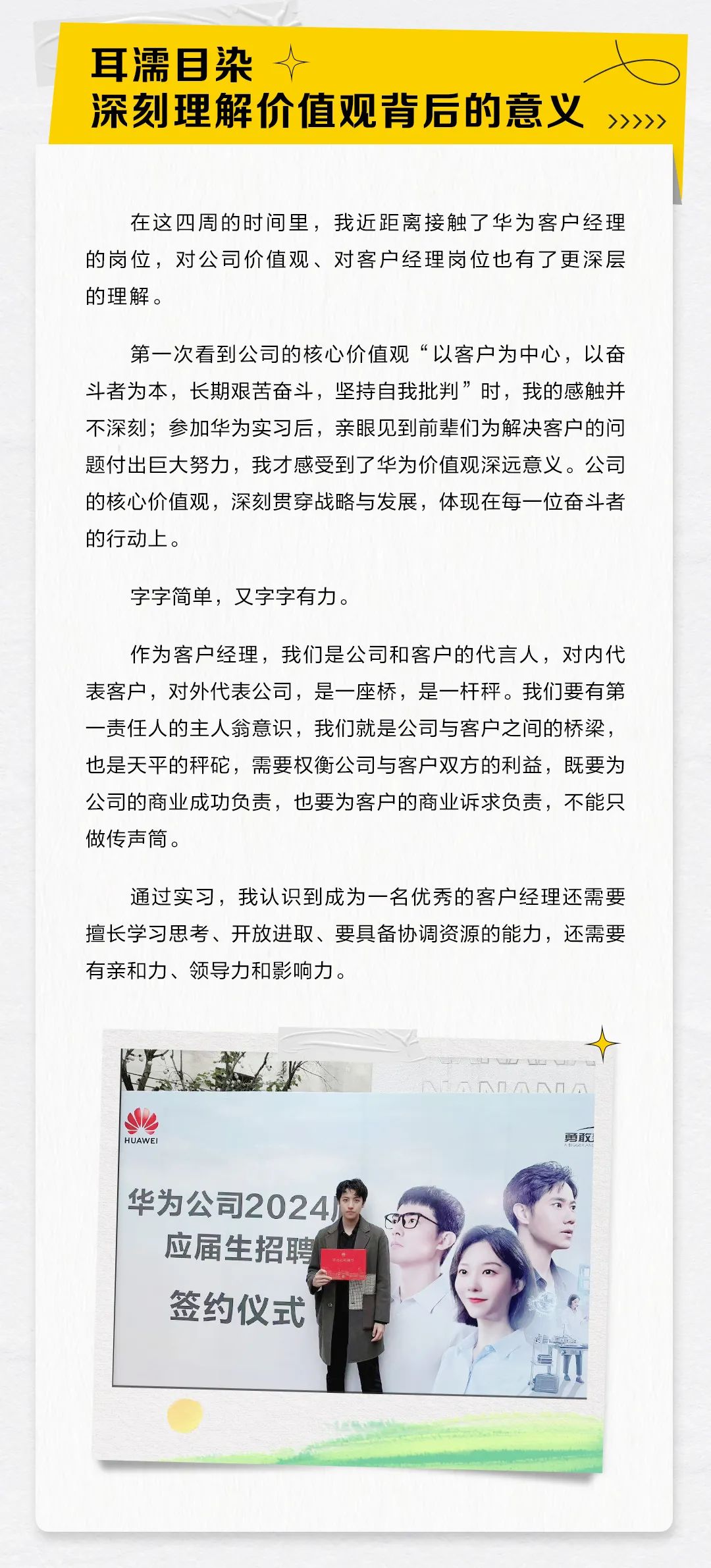 <p>耳濡目染<br/> </p>
<p>深刻理解价值观背后的意义</p>
<p>>>>>></p>
<p>在这四周的时间里，我近距离接触了华为客户经理<br/>的岗位，对公司价值观、对客户经理岗位也有了更深层<br/>的理解。</p>
<p>第一次看到公司的核心价值观“以客户为中心，以奋<br/>斗者为本，长期艰苦奋斗，坚持自我批判”时，我的感触并<br/>不深刻;参加华为实习后，亲眼见到前辈们为解决客户的问<br/>题付出巨大努力，我才感受到了华为价值观深远意义。公司<br/>的核心价值观，深刻贯穿战略与发展，体现在每一位奋斗者<br/>的行动上。</p>
<p>字字简单，又字字有力。</p>
<p>作为客户经理，我们是公司和客户的代言人，对内代<br/>表客户，对外代表公司，是一座桥，是一杆秤。我们要有第<br/>一责任人的主人翁意识，我们就是公司与客户之间的桥梁，<br/>也是天平的秤砣，需要权衡公司与客户双方的利益，既要为<br/>公司的商业成功负责，也要为客户的商业诉求负责，不能只<br/>做传声筒。</p>
<p>通过实习，我认识到成为一名优秀的客户经理还需要<br/>擅长学习思考、开放进取、要具备协调资源的能力，还需要<br/>有亲和力、领导力和影响力。</p>
<p>HUAWP</p>
<p>勇敢</p>
<p>华为公司2024<br/>应届生招聘<br/>签约仪式</p>
