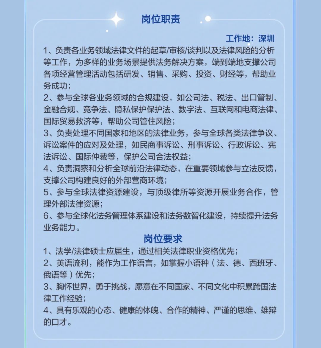 <p>岗位职责</p>
<p>工作地:深圳</p>
<p>1、负责各业务领域法律文件的起草/审核/谈判以及法律风险的分析<br/>等工作，为多样的业务场景提供法务解决方案，端到端地支撑公司<br/>各项经营管理活动包括研发、销售、采购、投资、财经等，帮助业<br/>务成功;</p>
<p>2、参与全球各业务领域的合规建设，如公司法、税法、出口管制、<br/>金融合规、竞争法、隐私保护保护法、数字法、互联网和电商法律、<br/>国际贸易救济等，帮助公司管住风险;</p>
<p>3、负责处理不同国家和地区的法律业务，参与全球各类法律争议、<br/>诉讼案件的应对及处理，如民商事诉讼、刑事诉讼、行政诉讼、宪<br/>法诉讼、国际仲裁等，保护公司合法权益;</p>
<p>4、负责洞察和分析全球前沿法律动态，在重要领域参与立法反馈，<br/>支撑公司构建良好的外部营商环境;</p>
<p>5、参与全球法律资源建设，与顶级律所等资源开展业务合作，管<br/>理外部法律资源;</p>
<p>6、参与全球化法务管理体系建设和法务数智化建设，持续提升法务<br/>业务能力。</p>
<p>岗位要求</p>
<p>1、法学/法律硕士应届生，通过相关法律职业资格优先;</p>
<p>2、英语流利，能作为工作语言，如掌握小语种(法、德、西班牙、<br/>俄语等)优先;</p>
<p>3、胸怀世界，勇于挑战，愿意在不同国家、不同文化中积累跨国法<br/>律工作经验;</p>
<p>4、具有乐观的心态、健康的体魄、合作的精神、严谨的思维、雄辩<br/>的口才。</p>
