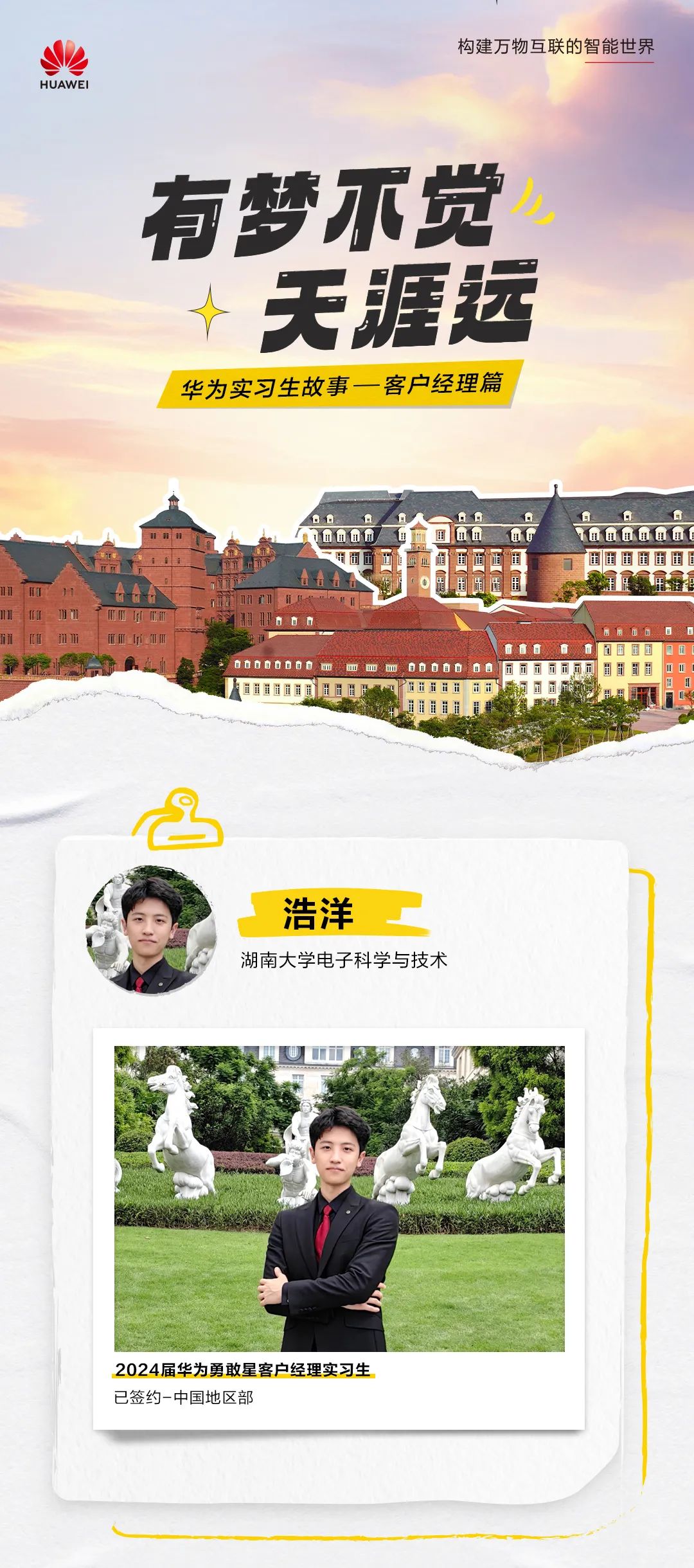<p>HUAWE</p>
<p>构建万物互联的智能世界</p>
<p>有梦不觉</p>
<p>天涯运<br/>华为实习生故事一客户经理篇</p>
<p>值偷</p>
<p>11</p>
<p> </p>
<p>值值值值值<br/>山山山由由由</p>
<p> </p>
<p>浩洋</p>
<p>湖南大学电子科学与技术</p>
<p>2024届华为勇敢星客户经理实习生<br/>已签约-中国地区部</p>
