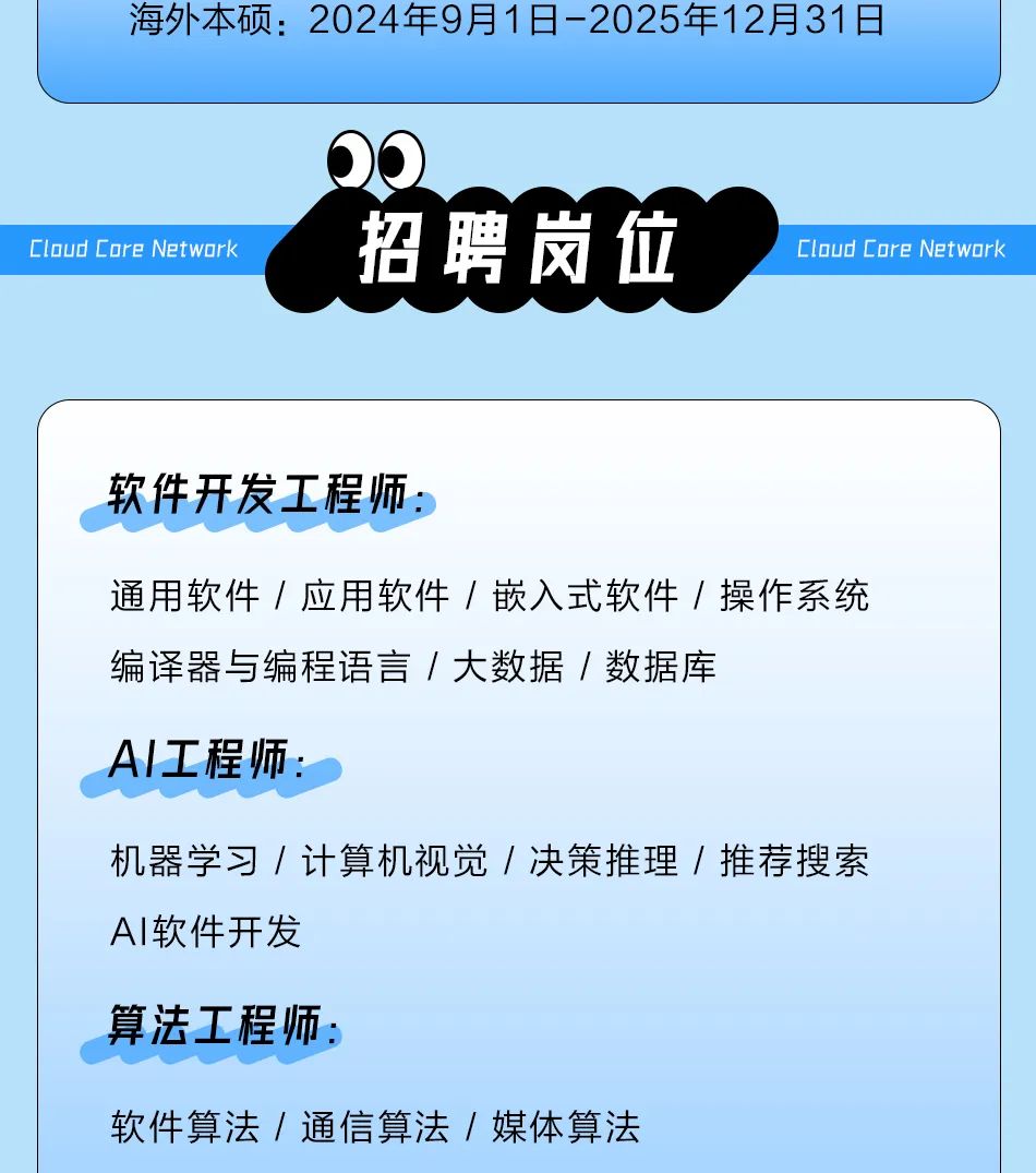 <p>海外本硕:2024年9月1日-2025年12月31日</p>
<p>Cloud Core Network</p>
<p>招聘岗位</p>
<p>Cloud Core Network</p>
<p>软件开发工程师:</p>
<p>通用软件/应用软件/嵌入式软件/操作系统<br/>编译器与编程语言/大数据/数据库</p>
<p>AI工程师:</p>
<p>机器学习/计算机视觉/决策推理/推荐搜索<br/>AI软件开发</p>
<p>算法工程师:</p>
<p>软件算法/通信算法/媒体算法</p>
