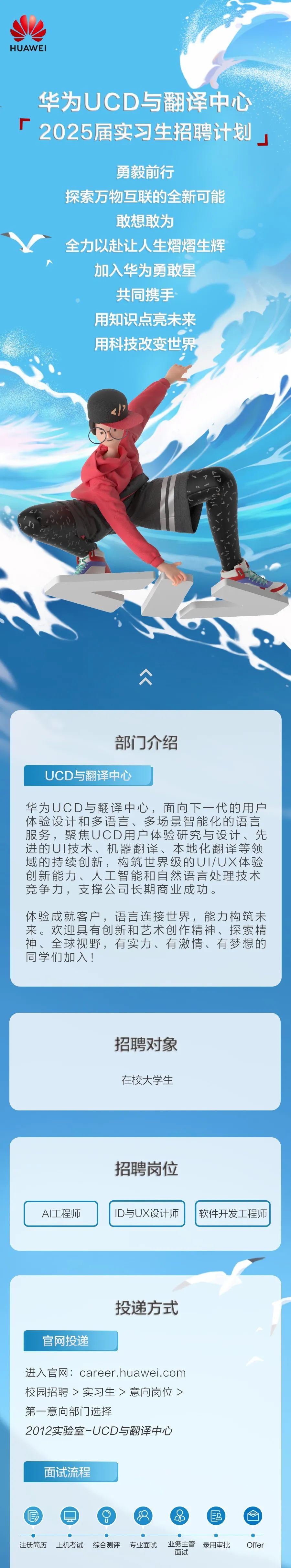 <p>HUAWEI</p>
<p>华为UCD与翻译中心<br/>2025届实习生招聘计划</p>
<p>勇毅前行</p>
<p>探索万物互联的全新可能</p>
<p>敢想敢为</p>
<p>全力以赴让人生熠熠生辉<br/>加入华为勇敢星</p>
<p>共同携手<br/>用知识点亮未来<br/>用科技改变世界</p>
<p>部门介绍</p>
<p>UCD与翻译中心</p>
<p>华为UCD与翻译中心，面向下一代的用户<br/>体验设计和多语言、多场景智能化的语言<br/>服务，聚焦UCD用户体验研究与设计、先<br/>进的UI技术、机器翻译、本地化翻译等领<br/>域的持续创新，构筑世界级的UI/UX体验<br/>创新能力、人工智能和自然语言处理技术</p>
<p>人<br/> </p>
<p>竞争力，支撑公司长期商业成功。</p>
<p>体验成就客户，语言连接世界，能力构筑未<br/>来。欢迎具有创新和艺术创作精神、探索精<br/>神、全球视野，有实力、有激情、有梦想的<br/>同学们加入!</p>
<p>招聘对象<br/>在校大学生</p>
<p>A工程师</p>
<p>招聘岗位<br/>ID与UX设计师</p>
<p>软件开发工程师</p>
<p>官网投递</p>
<p>投递方式</p>
<p>进入官网:career.huawei.com<br/>校园招聘>实习生>意向岗位><br/>第一意向部门选择</p>
<p>2012实验室-UCD与翻译中心</p>
<p>面试流程</p>
<p>E0</p>
<p>注册简历<br/>上机考试<br/>综合测评<br/>专业面试</p>
<p> </p>
<p>业务主管<br/>录用审批<br/>面试</p>
<p>Offer</p>
